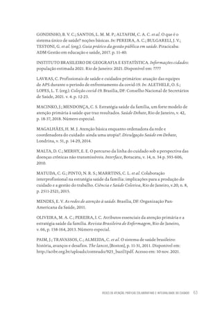 REDES DE ATENÇÃO, PRÁTICAS COLABORATIVAS E INTEGRALIDADE DO CUIDADO 63
GONDINHO, B. V. C.; SANTOS, L. M. M. P.; ALTAFIM, C. A. C. et al. O que é o
sistema único de saúde? noções básicas. In: PEREIRA, A. C.; BULGARELI, J. V.;
TESTONI, G. et al. (org.). Guia prático da gestão pública em saúde. Piracicaba:
ADM Gestão em educação e saúde, 2017. p. 11-40.
INSTITUTO BRASILEIRO DE GEOGRAFIA E ESTATÍSTICA. Informações cidades:
população estimada 2021. Rio de Janeiro: 2021. Disponível em: ????
LAVRAS, C. Profissionais de saúde e cuidados primários: atuação das equipes
de APS durante o período de enfrentamento da covid-19. In: ALETHELE, O. S.;
LOPES, L. T. (org.). Coleção covid-19. Brasília, DF: Conselho Nacional de Secretários
de Saúde, 2021. v. 4. p. 12-23.
MACINKO, J.; MENDONÇA, C. S. Estratégia saúde da família, um forte modelo de
atenção primária à saúde que traz resultados. Saúde Debate, Rio de Janeiro, v. 42,
p. 18-37, 2018. Número especial.
MAGALHÃES, H. M. J. Atenção básica enquanto ordenadora da rede e
coordenadora do cuidado: ainda uma utopia?. Divulgação Saúde em Debate,
Londrina, v. 51, p. 14-29, 2014.
MALTA, D. C.; MERHY, E. E. O percurso da linha do cuidado sob a perspectiva das
doenças crônicas não transmissíveis. Interface, Botucatu, v. 14, n. 34 p. 593-606,
2010.
MATUDA, C. G.; PINTO, N. R. S.; MARRTINS, C. L. et al. Colaboração
interprofissional na estratégia saúde da família: implicações para a produção do
cuidado e a gestão do trabalho. Ciência e Saúde Coletiva, Rio de Janeiro, v.20, n. 8,
p. 2511-2521, 2015.
MENDES, E. V. As redes de atenção à saúde. Brasília, DF: Organização Pan-
Americana da Saúde, 2011.
OLIVEIRA, M. A. C.; PEREIRA, I. C. Atributos essenciais da atenção primária e a
estratégia saúde da família. Revista Brasileira de Enfermagem, Rio de Janeiro,
v. 66, p. 158-164, 2013. Número especial.
PAIM, J.; TRAVASSOS, C.; ALMEIDA, C. et al. O sistema de saúde brasileiro:
história, avanços e desafios. The lancet, [Boston], p. 11-31, 2011. Disponivel em:
http://actbr.org.br/uploads/conteudo/925_bazil1pdf. Acesso em: 10 nov. 2021.
Educação em saúde e qualidade-miolo.indb 63
Educação em saúde e qualidade-miolo.indb 63 11/10/2022 07:51
11/10/2022 07:51
 
