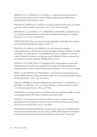 MARCIA ALVES QUARESMA
64
PASKLAN, A. N. P.; PESSOA, D. L. R.; LIMA, S. F. (org.). I Encontro Nacional de
Educação Interprofissional em Saúde: diálogos sobre práticas colaborativas.
Campo Grande: Editora Inovar, 2021.
PEDUZZI, M.; AGRELI, H. F. Trabalho em equipe e prática colaborativa na atenção
primária à saúde. Interface, Botucatu, v. 22, n. 2, p. 1525-1534, 2018.
PEREIRA, R. C. A.; RIVERA, F. J. U.; ARTMANN, E. O trabalho multiprofissional
na estratégia saúde da família: estudo sobre modalidades de equipes. Interface,
Botucatu, v. 17, n. 45, p. 327-340, 2013.
PORTO SEGURO. Plano municipal de saúde: quadriênio 2018-2021. Porto Seguro:
Secretária Municipal de Porto Seguro, 2018. v. 1.
SANTOS, A. M.; JESUS, S. R.; SOARES, D. A. et al. Linhas do cuidado e
responsabilização no PSF de um município da região Sudoeste da Bahia: um olhar
analisador. In: ASSIS, M. M. A.; NASCISMENTO, M. A. A.; JORGE, M. S. B. et al.
(org.). Produção do cuidado no programa saúde da família: olhares analisadores
em diferentes cenários. Salvador: Edufba, 2010. p. 59-82.
SANTOS, A. M.; ASSIS, M. M. A. Da fragmentação à integralidade: construindo
e (des)construindo a prática da saúde bucal no programa saúde da família de
Alagoinhas-BA. Ciência e Saúde Coletiva, Rio de Janeiro, v. 11, n. 1, p. 53-61, 2006.
SILVA, J. A. M.; PEDUZZI, M.; ORCHARD, C. et al. Educação interprofissional e
prática colaborativa na atenção primária à saúde. Revista da Escola de Enfermagem
da USP, São Paulo, v. 49, n. 2, p. 16-24, 2015.
SOLLA, J.; CHIORO, A. Atenção ambulatorial especializada. In: GIOVANELLA, L.;
ESCOREL, S.; LOBATO, L. V. C. et al. (org.). Políticas e sistema de saúde no Brasil.
2. ed. Rio de Janeiro: Fiocruz, 2012. p. 547-576.
STARFIELD, B. Atenção primária: equilíbrio entre necessidade de saúde, serviços
e tecnologia. Brasília, DF: Unesco: Ministério da Saúde, 2002.
TRACE, J. C. C. Pandemia de covid-19 no Brasil: primeiros impactos sobre
agregados macroeconômicos e comércio exterior. Boletim de Economia e Política
Internacional, Brasília, DF, n. 27, p. 17-36, 2020.
WORLD HEALTH ORGANIZATION. Framework for action on interprofessional
education and collaborative practice. Geneva: WHO, 2010. Disponível em: http://
www.who.int/hrh/resources/frameworkaction/en/. Acesso em: 10 out. 2021.
Educação em saúde e qualidade-miolo.indb 64
Educação em saúde e qualidade-miolo.indb 64 11/10/2022 07:51
11/10/2022 07:51
 