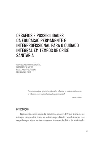 65
DESAFIOS E POSSIBILIDADES
DA EDUCAÇÃO PERMANENTE E
INTERPROFISSIONAL PARA O CUIDADO
INTEGRAL EM TEMPOS DE CRISE
SANITÁRIA
ROCIO ELIZABETH CHAVEZ ALVAREZ
DANDARA SILVA SANTOS
MIGUEL ANDINO DEPALLENS
PAULA HAYASI PINHO
“ninguém educa ninguém, ninguém educa a si mesmo, os homens
se educam entre si, mediatizados pelo mundo”.
Paulo Freire
INTRODUÇÃO
Transcorrido dois anos da pandemia da covid-19 no mundo e os
estragos produzidos, como as inúmeras perdas de vidas humanas e as
sequelas que ainda enfrentamos em todos os âmbitos da sociedade,
Educação em saúde e qualidade-miolo.indb 65
Educação em saúde e qualidade-miolo.indb 65 11/10/2022 07:51
11/10/2022 07:51
 