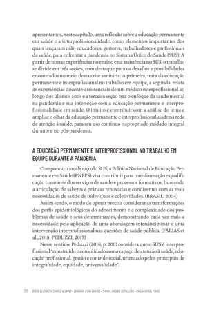 ROCIO ELIZABETH CHAVEZ ALVAREZ • DANDARA SILVA SANTOS • MIGUEL ANDINO DEPALLENS • PAULA HAYASI PINHO
66
apresentamos, neste capítulo, uma reflexão sobre a educação permanente
em saúde e a interprofissionalidade, como elementos importantes dos
quais lançaram mão educadores, gestores, trabalhadores e profissionais
da saúde, para enfrentar a pandemia no Sistema Único de Saúde (SUS). A
partir de nossas experiências no ensino e na assistência no SUS, o trabalho
se divide em três seções, com destaque para os desafios e possibilidades
encontrados no meio desta crise sanitária. A primeira, trata da educação
permanente e interprofissional no trabalho em equipe, a segunda, relata
as experiências docente-assistenciais de um médico interprofissional ao
longo dos últimos anos e a terceira seção traz o enfoque da saúde mental
na pandemia e sua interseção com a educação permanente e interpro-
fissionalidade em saúde. O intuito é contribuir com a análise do tema e
ampliar o olhar da educação permanente e interprofissionalidade na rede
de atenção à saúde, para seu uso contínuo e apropriado cuidado integral
durante e no pós-pandemia.
A EDUCAÇÃO PERMANENTE E INTERPROFISSIONAL NO TRABALHO EM
EQUIPE DURANTE A PANDEMIA
Compondo o arcabouço do SUS, a Política Nacional de Educação Per-
manente em Saúde (PNEPS) visa contribuir para transformação e qualifi-
cação constante dos serviços de saúde e processos formativos, buscando
a articulação de saberes e práticas renovadas e condizentes com as reais
necessidades de saúde de indivíduos e coletividades. (BRASIL, 2004)
Assim sendo, o modo de operar precisa considerar as transformações
dos perfis epidemiológicos do adoecimento e a complexidade dos pro-
blemas de saúde e seus determinantes, demonstrando cada vez mais a
necessidade pela aplicação de uma abordagem interdisciplinar e uma
intervenção interprofissional nas questões de saúde pública. (FARIAS et
al., 2018; PEDUZZI, 2017)
Nesse sentido, Peduzzi (2016, p. 200) considera que o SUS é interpro-
fissional “construído e consolidado como espaço de atenção à saúde, edu-
cação profissional, gestão e controle social, orientado pelos princípios de
integralidade, equidade, universalidade”.
Educação em saúde e qualidade-miolo.indb 66
Educação em saúde e qualidade-miolo.indb 66 11/10/2022 07:51
11/10/2022 07:51
 