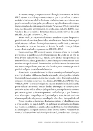DESAFIOS E POSSIBILIDADES DA EDUCAÇÃO PERMANENTE E INTERPROFISSIONAL PARA.... 67
Ao mesmo tempo, compreende-se a Educação Permanente em Saúde
(EPS) como a aprendizagem no serviço, em que o aprender e o ensinar
estão imbricados ao trabalho diário dos profissionais no exercício dos seus
papéis, devendo primar pela aprendizagem significativa na direção das
transformações das práticas profissionais. Portanto, a EPS deve construir
uma rede de ensino-aprendizagem no cotidiano do trabalho do SUS, reno-
vando-se de acordo com as demandas dos usuários no serviço de saúde.
(BRASIL, 2007; PEDUZZI et al., 2013)
Assim sendo, a EPS permite fomentar as reformulações das práticas
profissionais e formativas, buscando a transformação da rede de atenção à
saúde, em uma rede-escola, cumprindo sua responsabilidade por ordenar
a formação de recursos humanos no âmbito da saúde, com aperfeiçoa-
mento dos trabalhadores para o setor. (BRASIL, 2004)
Nesse cenário, a EPS se mostra como elemento-chave na formação
profissional e qualificação dos trabalhadores da saúde no âmbito do
SUS. Dentre suas atribuições, a mesma deve primar pela promoção da
interprofissionalidade, partindo de uma educação que rompa com o dis-
tanciamento profissional, fomentando o estabelecimento de conexões e
trocas entre as profissões, com reunião de esforços de uma equipe multi-
profissional para o trabalho colaborativo.
Atualmente,apandemiadacovid-19temlançadograndesdesafiospara
o serviço de saúde pública, no Brasil e no mundo. Isto se justifica pela alta
transmissibilidade, características da evolução e nível de complexidade de
cuidados em saúde requeridos pela doença. (PORTELA; GRABOIS; TRA-
VASSOS,2020)Talsituação,exigeumaatuaçãointerprofissionalquevenha
potencializar a assistência à saúde desde a prevenção até a condução dos
cuidados ao indivíduo afetado pela pandemia, tanto pela covid-19 como
por outros agravos e riscos no processo saúde-doença, o que demanda
uma abordagem integral que só é possível pela atuação articulada dos
diversos profissionais, proporcionada pelo saber-fazer interprofissional.
Tendo em vista as demandas de diversas ordens produzidas durante
a crise sanitária e o papel da EPS, em defender um atendimento focado
nas reais necessidades dos usuários, fica evidente a sua responsabilidade
na promoção da interprofissionalidade no âmbito do SUS. Nesse sentido,
visando o alcance do trabalho interprofissional, considera-se a Educação
Educação em saúde e qualidade-miolo.indb 67
Educação em saúde e qualidade-miolo.indb 67 11/10/2022 07:51
11/10/2022 07:51
 