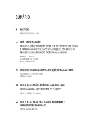 SUMÁRIO
9 PREFACIO
NAOMAR DE ALMEIDA-FILHO
13 PRÓ-ENSINO NA SAÚDE
PESQUISAS SOBRE FORMAÇÃO DOCENTE E OS PROCESSOS DE ENSINO
E TRABALHO NO SISTEMA ÚNICO DE SAÚDE (SUS), COM ÊNFASE NA
REORIENTAÇÃO DA FORMAÇÃO PROFISSIONAL NA SAÚDE
ANA ESTELA HADDAD
ELIANA GOLDFARB CYRINO
NILDO ALVES BATISTA
19 PRÁTICAS COLABORATIVAS NA ATENÇÃO PRIMÁRIA À SAÚDE
HELOISE LIMA FERNANDES AGRELI
MARINA PEDUZZI
33 REDES DE ATENÇÃO E PRÁTICAS COLABORATIVAS
COMO GARANTIR A INTEGRALIDADE DO CUIDADO?
MATHEUS RIBEIRO DOS SANTOS
45 REDES DE ATENÇÃO, PRÁTICAS COLABORATIVAS E
INTEGRALIDADE DO CUIDADO
MARCIA ALVES QUARESMA
Educação em saúde e qualidade-miolo.indb 5
Educação em saúde e qualidade-miolo.indb 5 11/10/2022 07:51
11/10/2022 07:51
 