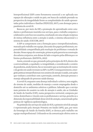 ROCIO ELIZABETH CHAVEZ ALVAREZ • DANDARA SILVA SANTOS • MIGUEL ANDINO DEPALLENS • PAULA HAYASI PINHO
68
Interprofissional (EIP) como ferramenta essencial a ser aplicada nos
espaços de educação e saúde no país, em busca do cuidado prestado na
perspectiva da integralidade frente as complexidades de saúde apresen-
tadas pelos indivíduos e famílias (PEDUZZI, 2017), com destaque para a
pandemia da covid-19.
Busca-se, por meio da EIP, a promoção do aprendizado entre estu-
dantes e profissionais inseridos nos serviços, para o trabalho conjunto e
colaborativo com foco nos usuários, resultando em uma relação recíproca
de mútua influência entre a atenção à saúde, o sistema educacional e o
sistema de saúde. (CECCIM, 2017)
A EIP se compromete com a formação para o interprofissionalismo,
marcado pelo trabalho em equipe, discussão dos papeis profissionais, res-
ponsabilidade compartilhada pela resolução de problemas e tomada de
decisão. Nesse espaço de construção, prima-se pela parceria na construção
dos saberes conjuntos, sem deixar de lado o respeito pelas diferenças e os
limites profissionais. (BATISTA, 2012)
Assim, entende-se que, prezando pelos princípios do SUS, dentre eles
a universalidade, a equidade e a integralidade, e considerando o cenário
da pandemia, ainda latente, faz-se necessário que as instituições de ensino
e de gestão em saúde invistam na EIP e na EPS. Consequentemente, emer-
girão práticas interprofissionais nos cenários de atenção à saúde, com ações
que venham a contribuir com a prevenção, controle, detecção precoce e
manejo adequado do processo saúde-doença.
A covid-19, enquanto uma doença individual e coletiva, tem exigido,
do sistema de saúde, medidas de manejo a serem empregadas desde o
domicílio até os ambientes coletivos e públicos. Sabendo que o serviço
mais próximo do usuário na rede de atenção à saúde, são as Unidades
de Saúde da Família (USF), numa perspectiva territorial, composta por
visitas domiciliares e vínculo com os profissionais e serviço, percebe-se a
dimensão da responsabilidade desse nível de atenção, caracterizado pelas
práticas de vigilância epidemiológica.
Na pirâmide dos serviços de saúde do SUS, o primeiro nível de atenção
é representado pela Atenção Primária em Saúde (APS), que, por meio
da Estratégia de Saúde da Família (ESF), se destaca pelo trabalho em
equipe multiprofissional. Utilizando-se da comunicação efetiva entre os
Educação em saúde e qualidade-miolo.indb 68
Educação em saúde e qualidade-miolo.indb 68 11/10/2022 07:51
11/10/2022 07:51
 