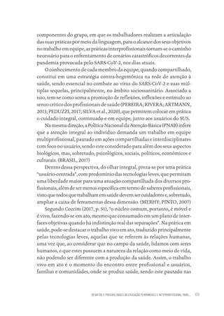 DESAFIOS E POSSIBILIDADES DA EDUCAÇÃO PERMANENTE E INTERPROFISSIONAL PARA.... 69
componentes do grupo, em que os trabalhadores realizam a articulação
das suas práticas por meio da linguagem, para o alcance dos seus objetivos
no trabalho em equipe, as práticas interprofissionais tornam-se o caminho
necessário para o enfrentamento de cenários catastróficos decorrentes da
pandemia provocada pelo SARS-CoV-2, nos dias atuais.
O conhecimento de cada membro da equipe, quando compartilhado,
constitui em uma estratégia contra-hegemônica na rede de atenção à
saúde, sendo essencial no combate ao vírus do SARS-CoV-2 e suas múl-
tiplas sequelas, principalmente, no âmbito sociossanitário. Associado a
isso, tem-se como soma a promoção de reflexões, inflexões e estímulo ao
senso crítico dos profissionais de saúde (PEREIRA; RIVERA; ARTMANN,
2013; PEDUZZI, 2017; SILVA et al., 2020), que permitem colocar em prática
o cuidado integral, continuado e em equipe, junto aos usuários do SUS.
Namesmadireção,aPolíticaNacionaldaAtençãoBásica(PNAB)infere
que a atenção integral ao indivíduo demanda um trabalho em equipe
multiprofissional, pautado em ações compartilhadas e interdisciplinares
com foco no usuário, sendo este considerado para além dos seus aspectos
biológicos, mas, sobretudo, psicológicos, sociais, políticos, econômicos e
culturais. (BRASIL, 2017)
Dentro dessa perspectiva, do olhar integral, preza-se por uma prática
“usuário-centrada”, com predomínio das tecnologias leves, que permitam
uma liberdade maior para uma atuação compartilhada dos diversos pro-
fissionais, além de ser menos específica em termo de saberes profissionais,
vistoquetodosquetrabalhamemsaúdedevemsercuidadorese,sobretudo,
ampliar a caixa de ferramentas dessa dimensão. (MERHY; PINTO, 2007)
Segundo Ceccim (2017, p. 51), “o núcleo comum, portanto, é móvel e
é vivo, fazendo-se em ato, mesmo que consumado em um plano de inter-
faces objetivas quando há indistinção real das separações”. Na prática em
saúde, pode-se destacar o trabalho vivo em ato, traduzido principalmente
pelas tecnologias leves, aquelas que se referem às relações humanas,
uma vez que, ao considerar que no campo da saúde, lidamos com seres
humanos, e que estes possuem a natureza da relação como meio de vida,
não podendo ser diferente com a produção da saúde. Assim, o trabalho
vivo em ato é o momento do encontro entre profissional e usuários,
famílias e comunidades, onde se produz saúde, sendo este pautado nas
Educação em saúde e qualidade-miolo.indb 69
Educação em saúde e qualidade-miolo.indb 69 11/10/2022 07:51
11/10/2022 07:51
 