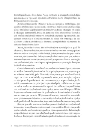 ROCIO ELIZABETH CHAVEZ ALVAREZ • DANDARA SILVA SANTOS • MIGUEL ANDINO DEPALLENS • PAULA HAYASI PINHO
70
tecnologias leves e leve duras. Nesse contexto, a interprofissionalidade
ganha espaço e valor, em oposição ao trabalho morto e fragmentado da
formação uniprofissional.
A pandemia da covid-19 requer a atuação conjunta e interligada dos
diversosprofissionaiseatoressociaisenvolvidosnoprocessosaúde-doença,
desde práticas de vigilância em saúde às atividades de educação em saúde
e educação permanente. Busca-se, para esse novo ambiente de trabalho,
um profissional crítico-reflexivo, com olhar ampliado e permeável a dis-
cussões complexas e interdisciplinares, na busca por estratégias de cui-
dado em saúde mais elaboradas diante da complexidade e dimensão do
cenário de saúde instalado.
Assim, entende-se que a EPS deve cumprir o papel para a qual foi
chamada, dando subsídios para que o trabalho vivo em ato seja priori-
tário na rede de atenção à saúde do SUS, pois é por meio dele que a saúde
acontece, considerando a definição ampliada da saúde, em que as ferra-
mentas da escuta e do toque responsável por potencializar a percepção
dos profissionais, são cruciais para o planejamento e pactuação das ações
individuais e coletivas.
O cuidado centrado no saber-fazer médico resulta em alguns prejuízos
na análise das condições de saúde da população, entre elas, aquelas que
se referem à covid-19, pela dimensão e impactos que a enfermidade é
capaz de trazer a sociedade, requerendo, assim, uma atuação conjunta
da equipe multiprofissional. Ao mesmo tempo, a supervalorização do
médico como único ou principal responsável pelo cuidado nos serviços
de saúde tende a ser desconstruída a partir do cuidado compartilhado e
das práticas interprofissionais e em equipe, assim à medida que a EIP for
implementada nos currículos de graduação na área da saúde e inserida
nos serviços por meio da EPS, automaticamente, os usuários assumirão
uma postura coparticipativa e com maior valorização de toda a equipe
multiprofissional, dando razão e força ao trabalho colaborativo integrado.
Sabe-se que, são muitos os desafios para o trabalho interprofissional,
sendo estes intensificados em tempos de crise sanitária. Dentre os que são
conhecidos há um bom tempo, pode-se citar o predomínio da formação
uniprofissional no país e as relações de poder estabelecidas entre as pro-
fissões, o despreparo e resistência dos profissionais na transformação de
Educação em saúde e qualidade-miolo.indb 70
Educação em saúde e qualidade-miolo.indb 70 11/10/2022 07:51
11/10/2022 07:51
 