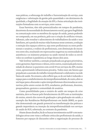 DESAFIOS E POSSIBILIDADES DA EDUCAÇÃO PERMANENTE E INTERPROFISSIONAL PARA.... 71
suas práticas, a sobrecarga de trabalho e burocratização do serviço, com
exigências e valorização da gestão pela quantidade e em detrimento da
qualidade, a fragilidade da atuação da EPS, a baixa articulação das insti-
tuições formadoras com os serviços, entre outros.
Essas barreiras, têm sido potencializadas em tempos de pandemia,
decorrente da necessidade de distanciamento social, que gera fragilidade
na comunicação entre os membros da equipe de saúde, jamais podendo
ser comparada, em sua potência, pelo uso e criação de artifícios virtuais.
Ademais, cabe ressaltar o adoecimento de trabalhadores da saúde e seus
familiares, até a perda de muitas vidas humanas nesse contexto, a redução
e extinção dos espaços coletivos, seja entre profissionais ou entre profis-
sionais e usuários, o rodízio de profissionais, com diminuição de encon-
tros entre eles, resultando em repercussões negativas na continuidade da
assistência e os inúmeros prejuízos na saúde mental de todos os envol-
vidos no combate à pandemia ao longo desses dois anos.
Vale lembrar também, a atenção prejudicada aos grupos prioritários,
como gestantes, hipertensos e idosos, entre outros, ocasionada pela neces-
sidade de abarcar os pacientes com covid-19 nos serviços da APS, muitas
vezes, apresentando infraestrutura precária. Todos esses são fatores que
prejudicam a ascensão do trabalho interprofissional e colaborativo na rede
básica de saúde. No entanto, cabe refletir que, se de um lado é reduzido o
espaço para o estabelecimento da interprofissionalidade, do outro, abre-se
um leque para a discussão e ações interprofissionais direcionadas ao coro-
navírus pelos atores sociais do SUS, estudantes, profissionais, docentes,
pesquisadores, gestores e comunidade de usuários.
Como possibilidades para o cenário de saúde em tempos de crise
sanitária, deve-se buscar pelo fortalecimento da EPS com as instituições
de ensino, através dos cursos de graduação e pós-graduação em saúde, a
exemplo das Residências Multiprofissionais em Saúde (RMS), as quais
têm demonstrado um grande potencial na transformação das práticas e
grande importância na inserção da interprofissionalidade nos serviços
de saúde do SUS, sobretudo, no contexto da pandemia.
Diantedessesdesafios,hádesebuscarinvestimentosnaEIPeemmeto-
dologias ativas com vistas a reflexão crítica dos profissionais da saúde, o
fomento por espaços de discussões sobre a organização do processo de
Educação em saúde e qualidade-miolo.indb 71
Educação em saúde e qualidade-miolo.indb 71 11/10/2022 07:51
11/10/2022 07:51
 