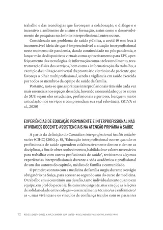 ROCIO ELIZABETH CHAVEZ ALVAREZ • DANDARA SILVA SANTOS • MIGUEL ANDINO DEPALLENS • PAULA HAYASI PINHO
72
trabalho e das tecnologias que favoreçam a colaboração, o diálogo e o
incentivo a ambientes de ensino e formação, assim como o desenvolvi-
mento de pesquisas no âmbito interprofissional, entre outros.
Considerado um problema de saúde pública, a covid-19 nos leva à
incontestável ideia de que é imprescindível a atuação interprofissional
neste momento de pandemia, dando continuidade no pós-pandemia, e
lançar mão de dispositivos virtuais como aproveitamento para EPS, aper-
feiçoamento das tecnologias de informação como o teleatendimento, rees-
truturação física dos serviços, bem como a informatização do trabalho, a
exemplo da utilização universal do prontuário eletrônico do paciente, que
favoreça o olhar multiprofissional, sendo a vigilância em saúde exercida
por todos os membros da equipe de saúde da família.
Portanto, nota-se que as práticas interprofissionais têm sido cada vez
mais essenciais nos espaços de saúde, havendo a necessidade que os atores
do SUS, sejam eles estudantes, profissionais e gestores, busquem maior
articulação nos serviços e compreendam sua real relevância. (SILVA et
al., 2020)
EXPERIÊNCIAS DE EDUCAÇÃO PERMANENTE E INTERPROFISSIONAL NAS
ATIVIDADES DOCENTE-ASSISTENCIAIS NA ATENÇÃO PRIMÁRIA À SAÚDE
A partir da definição do Canadian interprofessional health collabo-
rative (CIHC) (2010, p. 8), “Educação interprofissional ocorre quando os
profissionais de saúde aprendem colaborativamente dentro e dentre as
disciplinas,afimdeobterconhecimentos,habilidadesevaloresnecessários
para trabalhar com outros profissionais de saúde”, revisitamos algumas
experiências interprofissionais durante a vida acadêmica e profissional
de um dos autores do capítulo, médico de família e comunidade.
O primeiro contato com a medicina de família surgiu durante o estágio
obrigatório na Suíça, para acessar ao segundo ano do curso de medicina.
O trabalho em si constituiu um desafio, tanto individualmente quanto em
equipe, em prol do paciente, fisicamente exigente, mas em que as relações
de solidariedade entre colegas – essencialmente técnico/as e enfermeiro/
as –, suas vivências e os vínculos de confiança tecidos com os pacientes
Educação em saúde e qualidade-miolo.indb 72
Educação em saúde e qualidade-miolo.indb 72 11/10/2022 07:51
11/10/2022 07:51
 