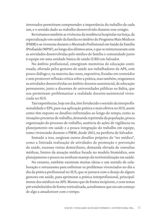DESAFIOS E POSSIBILIDADES DA EDUCAÇÃO PERMANENTE E INTERPROFISSIONAL PARA.... 73
internados permitiram compreender a importância do trabalho de cada
um, e o sentido dado ao trabalho desenvolvido durante esse estágio.
Revisitamos também as vivências da residência hospitalar na Suíça, da
especialização em saúde da família no âmbito do Programa Mais Médicos
(PMM) e as vivencias durante o Mestrado Profissional em Saúde da Família
(Profsaúde/MPSF), ao longo dos últimos anos, e que se entrecruzavam com
as atividades desenvolvidas pelo médico de família e comunidade junto
à equipe em uma unidade básica de saúde (UBS) em Salvador.
No âmbito profissional, emergiram memórias de educação conti-
nuada, ofertada pelos gestores de saúde aos trabalhadores da APS, com
pouco diálogo e, na maioria das vezes, expositiva, focadas em conteúdos
e sem promover reflexão crítica sobre a prática, mas também, resgatamos
as atividades desenvolvidas no âmbito docente-assistencial, de educação
permanente, junto a discentes de universidades públicas na Bahia, que
nos permitiram problematizar a realidade docente-assistencial viven-
ciada no SUS.
Tais experiências, hoje em dia, têm fortalecido o sentido da interprofis-
sionalidade e EPS, para sua aplicação prática e mais efetiva no SUS, assim
como têm exposto os desafios enfrentados ao longo do tempo, como as
situações precárias de trabalho, demanda reprimida da população, pouca
organização do processo de trabalho, ausência de ações de vigilância ou
planejamento em saúde e a pouca integração do trabalho em equipe,
como vivenciado durante o PMM, desde 2013, na periferia de Salvador.
Somado a isso, surgiram outros desafios próprios do “ser médico”,
como a limitada realização de atividades de promoção e prevenção
da saúde, escassas visitas domiciliares, demanda elevada de consultas
médicas, limites da atuação médica focada no modelo biomédico, sem
planejamento e pouco ou nenhum manejo da territorialização em saúde.
No entanto, também existiram muitas ideias e um sentido de cola-
boração e entusiasmo para enfrentar os problemas vivenciados no dia a
dia da prática profissional no SUS, que se juntava com o desejo de alguns
gestores em saúde, para aprimorar a prática interprofissional, principal-
mente dos médicos na APS. Mesmo que de forma incipiente, e com temas
pré-estabelecidos de forma verticalizada, acreditamos que era um começo
de algo a amadurecer com o tempo.
Educação em saúde e qualidade-miolo.indb 73
Educação em saúde e qualidade-miolo.indb 73 11/10/2022 07:51
11/10/2022 07:51
 