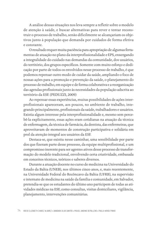 ROCIO ELIZABETH CHAVEZ ALVAREZ • DANDARA SILVA SANTOS • MIGUEL ANDINO DEPALLENS • PAULA HAYASI PINHO
74
A análise dessas situações nos leva sempre a refletir sobre o modelo
de atenção à saúde, e buscar alternativas para rever e tentar recons-
truir o processo de trabalho, senão dificilmente se alcançariam os obje-
tivos junto à população que demanda por cuidados de forma efetiva
e constante.
O resultado requer muita paciência para apropriação de algumas ferra-
mentas de atuação no plano da interprofissionalidade e EPS, enxergando
a integralidade do cuidado nas demandas da comunidade, dos usuários,
do território, dos grupos específicos. Somente com muito esforço e dedi-
cação por parte de todos os envolvidos nesse processo de trabalho, é que
podemos repensar outro modo de cuidar da saúde, ampliando o foco de
nossas ações para a promoção e prevenção da saúde, o planejamento do
processo de trabalho, em equipe e de forma colaborativa e a reorganização
das agendas profissionais junto às necessidades da população adscrita ao
território da ESF. (PEDUZZI, 2009)
Ao repensar essas experiências, muitas possibilidades de ações inter-
profissionais apareceram, aos poucos, no ambiente de trabalho, inte-
grando principalmente, profissionais da saúde, trabalhadores e usuários.
Existia algum interesse pela interprofissionalidade e, mesmo sem perce-
bê-la explicitamente, essas ações eram cotidianas na atuação da técnica
de enfermagem, da técnica de farmácia, da dentista, das enfermeiras, que
aproveitavam de momentos de construção participativa e solidária em
prol da atenção integral aos usuários da ESF.
Destaca-se, que existiu nesse caminhar, uma sensibilidade por parte
dos que fizeram parte desse processo, da equipe multiprofissional, e um
compromisso inerente para ser agentes ativos desse processo de transfor-
mação do modelo tradicional, envolvendo certa criatividade, embasada
em conceitos técnicos, teóricos e saberes diversos.
Durante a atuação docente no curso de medicina na Universidade do
Estado da Bahia (UNEB), nos últimos cinco anos, e, mais recentemente,
na Universidade Federal do Recôncavo da Bahia (UFRB), na supervisão
e internato de medicina na saúde da família e comunidade, em Salvador,
pretendia-se que os estudantes do último ano participem de todas as ati-
vidades médicas na ESF, como consultas, visitas domiciliares, vigilância,
planejamento, intervenções comunitárias.
Educação em saúde e qualidade-miolo.indb 74
Educação em saúde e qualidade-miolo.indb 74 11/10/2022 07:51
11/10/2022 07:51
 