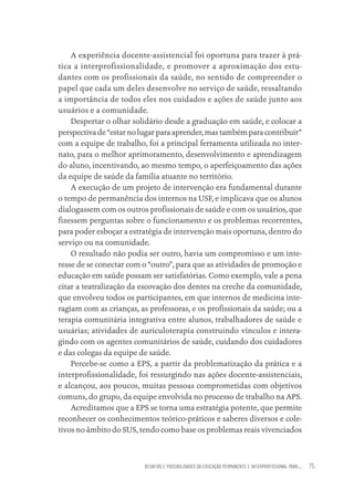 DESAFIOS E POSSIBILIDADES DA EDUCAÇÃO PERMANENTE E INTERPROFISSIONAL PARA.... 75
A experiência docente-assistencial foi oportuna para trazer à prá-
tica a interprofissionalidade, e promover a aproximação dos estu-
dantes com os profissionais da saúde, no sentido de compreender o
papel que cada um deles desenvolve no serviço de saúde, ressaltando
a importância de todos eles nos cuidados e ações de saúde junto aos
usuários e a comunidade.
Despertar o olhar solidário desde a graduação em saúde, e colocar a
perspectiva de “estar no lugar para aprender, mas também para contribuir”
com a equipe de trabalho, foi a principal ferramenta utilizada no inter-
nato, para o melhor aprimoramento, desenvolvimento e aprendizagem
do aluno, incentivando, ao mesmo tempo, o aperfeiçoamento das ações
da equipe de saúde da família atuante no território.
A execução de um projeto de intervenção era fundamental durante
o tempo de permanência dos internos na USF, e implicava que os alunos
dialogassem com os outros profissionais de saúde e com os usuários, que
fizessem perguntas sobre o funcionamento e os problemas recorrentes,
para poder esboçar a estratégia de intervenção mais oportuna, dentro do
serviço ou na comunidade.
O resultado não podia ser outro, havia um compromisso e um inte-
resse de se conectar com o “outro”, para que as atividades de promoção e
educação em saúde possam ser satisfatórias. Como exemplo, vale a pena
citar a teatralização da escovação dos dentes na creche da comunidade,
que envolveu todos os participantes, em que internos de medicina inte-
ragiam com as crianças, as professoras, e os profissionais da saúde; ou a
terapia comunitária integrativa entre alunos, trabalhadores de saúde e
usuárias; atividades de auriculoterapia construindo vínculos e intera-
gindo com os agentes comunitários de saúde, cuidando dos cuidadores
e das colegas da equipe de saúde.
Percebe-se como a EPS, a partir da problematização da prática e a
interprofissionalidade, foi ressurgindo nas ações docente-assistenciais,
e alcançou, aos poucos, muitas pessoas comprometidas com objetivos
comuns, do grupo, da equipe envolvida no processo de trabalho na APS.
Acreditamos que a EPS se torna uma estratégia potente, que permite
reconhecer os conhecimentos teórico-práticos e saberes diversos e cole-
tivos no âmbito do SUS, tendo como base os problemas reais vivenciados
Educação em saúde e qualidade-miolo.indb 75
Educação em saúde e qualidade-miolo.indb 75 11/10/2022 07:51
11/10/2022 07:51
 