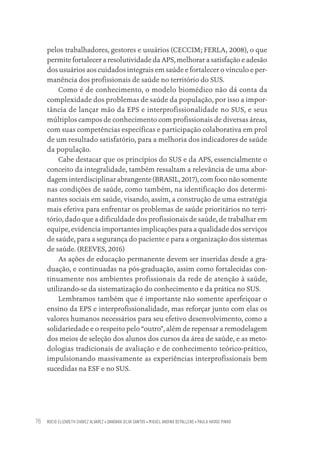 ROCIO ELIZABETH CHAVEZ ALVAREZ • DANDARA SILVA SANTOS • MIGUEL ANDINO DEPALLENS • PAULA HAYASI PINHO
76
pelos trabalhadores, gestores e usuários (CECCIM; FERLA, 2008), o que
permite fortalecer a resolutividade da APS, melhorar a satisfação e adesão
dos usuários aos cuidados integrais em saúde e fortalecer o vínculo e per-
manência dos profissionais de saúde no território do SUS.
Como é de conhecimento, o modelo biomédico não dá conta da
complexidade dos problemas de saúde da população, por isso a impor-
tância de lançar mão da EPS e interprofissionalidade no SUS, e seus
múltiplos campos de conhecimento com profissionais de diversas áreas,
com suas competências específicas e participação colaborativa em prol
de um resultado satisfatório, para a melhoria dos indicadores de saúde
da população.
Cabe destacar que os princípios do SUS e da APS, essencialmente o
conceito da integralidade, também ressaltam a relevância de uma abor-
dagem interdisciplinar abrangente (BRASIL, 2017), com foco não somente
nas condições de saúde, como também, na identificação dos determi-
nantes sociais em saúde, visando, assim, a construção de uma estratégia
mais efetiva para enfrentar os problemas de saúde prioritários no terri-
tório, dado que a dificuldade dos profissionais de saúde, de trabalhar em
equipe, evidencia importantes implicações para a qualidade dos serviços
de saúde, para a segurança do paciente e para a organização dos sistemas
de saúde. (REEVES, 2016)
As ações de educação permanente devem ser inseridas desde a gra-
duação, e continuadas na pós-graduação, assim como fortalecidas con-
tinuamente nos ambientes profissionais da rede de atenção à saúde,
utilizando-se da sistematização do conhecimento e da prática no SUS.
Lembramos também que é importante não somente aperfeiçoar o
ensino da EPS e interprofissionalidade, mas reforçar junto com elas os
valores humanos necessários para seu efetivo desenvolvimento, como a
solidariedade e o respeito pelo “outro”, além de repensar a remodelagem
dos meios de seleção dos alunos dos cursos da área de saúde, e as meto-
dologias tradicionais de avaliação e de conhecimento teórico-prático,
impulsionando massivamente as experiências interprofissionais bem
sucedidas na ESF e no SUS.
Educação em saúde e qualidade-miolo.indb 76
Educação em saúde e qualidade-miolo.indb 76 11/10/2022 07:51
11/10/2022 07:51
 