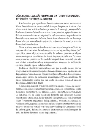 DESAFIOS E POSSIBILIDADES DA EDUCAÇÃO PERMANENTE E INTERPROFISSIONAL PARA.... 77
SAÚDE MENTAL, EDUCAÇÃO PERMANENTE E INTERPROFISSIONALIDADE:
INTERSEÇÕES E DESAFIOS NA PANDEMIA
É indiscutível que a pandemia da covid-19 trouxe à tona a transversa-
lidade da saúde mental para o cuidado integral das pessoas. Frente ao alto
número de óbitos no início da doença, ao medo do contágio, a necessidade
do distanciamento físico, dentre outras consequências, a população mun-
dial entrou em sofrimento psíquico. Em todo este contexto, profissionais
da saúde que atuavam na linha de frente foram da exaustão e sobrecarga
de trabalho até a certa hostilidade social pelo medo de serem potenciais
disseminadores do vírus.
Nesse sentido, torna-se fundamental compreender que o sofrimento
psíquico não é exclusivo daqueles que receberam algum diagnóstico “psi”
específico, mas é algo presente na vida de todas as pessoas em algum
momento e que se manifestará de forma singular em cada um. Portanto,
ao se pensar na perspectiva do cuidado integral, físico e mental, este não
será efetivo se não forem bem compreendidas as causas do sofrimento
em cada situação e para cada indivíduo.
Dados em nível internacional sugerem que a saúde mental piorou
progressivamente em muitos países das Américas durante o primeiro ano
da pandemia. Um estudo do Fórum Econômico Mundial descobriu que,
um ano após o início da pandemia, uma média de 45% dos adultos de 30
países pesquisados relatou que sua saúde emocional e mental havia se
deteriorado. (BRICKER, 2020)
A pandemia da covid-19 também contribuiu para a recaída e a exacer-
bação dos sintomas psicoemocionais em pessoas com condições de saúde
mental pré-existentes. (CHATTERJEE; MALATHESH; MUKHERJEE, 2020)
Os trabalhadores da saúde e da linha de frente que enfrentam maiores
riscos físicos, altas demandas de trabalho e estigmatização social também
foram fortemente impactados pela pandemia, precisando de cuidados.
Nesse contexto, algumas iniciativas no Brasil foram bastante interessantes
no apoio emocional virtual, como as desenvolvidas pelo Conselho Federal
de Enfermagem, destinado a atender profissionais de enfermagem da
linha de frente durante o início da pandemia.
Educação em saúde e qualidade-miolo.indb 77
Educação em saúde e qualidade-miolo.indb 77 11/10/2022 07:51
11/10/2022 07:51
 