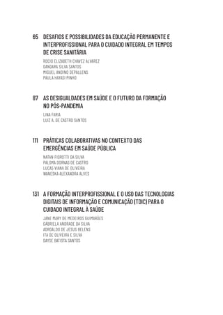 65 DESAFIOS E POSSIBILIDADES DA EDUCAÇÃO PERMANENTE E
INTERPROFISSIONAL PARA O CUIDADO INTEGRAL EM TEMPOS
DE CRISE SANITÁRIA
ROCIO ELIZABETH CHAVEZ ALVAREZ
DANDARA SILVA SANTOS
MIGUEL ANDINO DEPALLENS
PAULA HAYASI PINHO
87 AS DESIGUALDADES EM SAÚDE E O FUTURO DA FORMAÇÃO
NO PÓS-PANDEMIA
LINA FARIA
LUIZ A. DE CASTRO SANTOS
111 PRÁTICAS COLABORATIVAS NO CONTEXTO DAS
EMERGÊNCIAS EM SAÚDE PÚBLICA
NATAN FIOROTTI DA SILVA
PALOMA DORNAS DE CASTRO
LUCAS VIANA DE OLIVEIRA
WANESKA ALEXANDRA ALVES
131 A FORMAÇÃO INTERPROFISSIONAL E O USO DAS TECNOLOGIAS
DIGITAIS DE INFORMAÇÃO E COMUNICAÇÃO (TDIC) PARA O
CUIDADO INTEGRAL À SAÚDE
JANE MARY DE MEDEIROS GUIMARÃES
GABRIELA ANDRADE DA SILVA
ADROALDO DE JESUS BELENS
ITA DE OLIVEIRA E SILVA
DAYSE BATISTA SANTOS
Educação em saúde e qualidade-miolo.indb 6
Educação em saúde e qualidade-miolo.indb 6 11/10/2022 07:51
11/10/2022 07:51
 