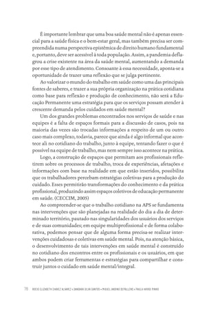 ROCIO ELIZABETH CHAVEZ ALVAREZ • DANDARA SILVA SANTOS • MIGUEL ANDINO DEPALLENS • PAULA HAYASI PINHO
78
É importante lembrar que uma boa saúde mental não é apenas essen-
cial para a saúde física e o bem-estar geral, mas também precisa ser com-
preendida numa perspectiva epistêmica de direito humano fundamental
e, portanto, deve ser acessível à toda população. Assim, a pandemia defla-
grou a crise existente na área da saúde mental, aumentando a demanda
por esse tipo de atendimento. Consoante à essa necessidade, aponta-se a
oportunidade de trazer uma reflexão que se julga pertinente.
Ao valorizar o mundo do trabalho em saúde como uma das principais
fontes de saberes, e trazer a sua própria organização na prática cotidiana
como base para reflexão e produção de conhecimento, não será a Edu-
cação Permanente uma estratégia para que os serviços possam atender à
crescente demanda pelos cuidados em saúde mental?
Um dos grandes problemas encontrados nos serviços de saúde e nas
equipes é a falta de espaços formais para a discussão de casos, pois na
maioria das vezes são trocadas informações a respeito de um ou outro
caso mais complexo, todavia, parece que ainda é algo informal que acon-
tece ali no cotidiano do trabalho, junto à equipe, tentando fazer o que é
possível na equipe de trabalho, mas nem sempre isso acontece na prática.
Logo, a construção de espaços que permitam aos profissionais refle-
tirem sobre os processos de trabalho, troca de experiências, afetações e
informações com base na realidade em que estão inseridos, possibilita
que os trabalhadores percebam estratégias coletivas para a produção do
cuidado. Esses permitirão transformações do conhecimento e da prática
profissional, produzindo assim espaços coletivos de educação permanente
em saúde. (CECCIM, 2005)
Ao compreender-se que o trabalho cotidiano na APS se fundamenta
nas intervenções que são planejadas na realidade do dia a dia de deter-
minado território, pautado nas singularidades dos usuários dos serviços
e de suas comunidades; em equipe multiprofissional e de forma colabo-
rativa, podemos pensar que de alguma forma precisa-se realizar inter-
venções cuidadosas e coletivas em saúde mental. Pois, na atenção básica,
o desenvolvimento de tais intervenções em saúde mental é construído
no cotidiano dos encontros entre os profissionais e os usuários, em que
ambos podem criar ferramentas e estratégias para compartilhar e cons-
truir juntos o cuidado em saúde mental/integral.
Educação em saúde e qualidade-miolo.indb 78
Educação em saúde e qualidade-miolo.indb 78 11/10/2022 07:51
11/10/2022 07:51
 