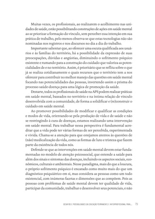 DESAFIOS E POSSIBILIDADES DA EDUCAÇÃO PERMANENTE E INTERPROFISSIONAL PARA.... 79
Muitas vezes, os profissionais, ao realizarem o acolhimento nas uni-
dadesdesaúde,estãopossibilitandoconstruçõesdeaçõesemsaúdemental
ao se priorizar a formação do vínculo, sem perceber essa intenção em sua
prática de trabalho, pelo menos observa-se que estas tecnologias não são
nominadas nos registros e nos discursos no dia a dia do trabalho.
Importante salientar que, ao oferecer uma escuta qualificada aos usuá-
rios e às famílias do território, há a possibilidade da expressão de suas
preocupações, dúvidas e angústias, diminuindo o sofrimento psíquico
existente e rumando para a construção do cuidado que valoriza as poten-
cialidades de e no território. Assim, é prioritário que se reflita sobre o que
já se realiza cotidianamente e quais recursos que o território tem a nos
oferecer para contribuir no melhor manejo das questões em saúde mental
focando nas potencialidades das pessoas, invertendo assim o prisma do
processo saúde-doença para uma lógica de promoção da saúde.
Destarte,todososprofissionaisdesaúdenaAPSpodemrealizarpráticas
em saúde mental, baseados no território e na íntima relação de vínculo
desenvolvida com a comunidade, de forma a solidificar e (re)construir o
cuidado em saúde mental.
Ao promover possibilidades de modificar e qualificar as condições
e modos de vida, orientando-se pela produção de vida e de saúde e não
se restringindo à cura de doenças, estamos realizando uma intervenção
em saúde mental. Para trabalhar nessa perspectiva é fundamental acre-
ditar que a vida pode ter várias formas de ser percebida, experimentada
e vivida. Chama-se a atenção para que estejamos atentos às questões de
(não) medicalização da vida, como as formas de luto e tristeza que fazem
parte da existência de todos nós.
Defende-se que as intervenções em saúde mental devem estar funda-
mentadas no modelo de atenção psicossocial, que entende a saúde para
além dos sinais e sintomas das doenças, incluindo os aspectos sociais, eco-
nômicos, culturais e ambientais. Nesse paradigma, mais do que a loucura,
o próprio sofrimento psíquico é encarado como muito mais do que um
diagnóstico psiquiátrico em si, mas considera as pessoas como um todo
existencial, com inúmeras facetas e dimensões que as compõem. Pois as
pessoas com problemas de saúde mental devem ter qualidade de vida,
participar da comunidade, trabalhar e desenvolver seus potenciais, e não
Educação em saúde e qualidade-miolo.indb 79
Educação em saúde e qualidade-miolo.indb 79 11/10/2022 07:51
11/10/2022 07:51
 