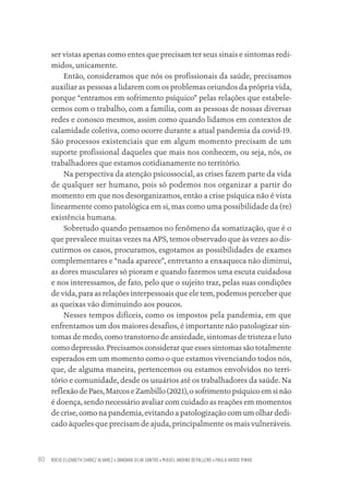 ROCIO ELIZABETH CHAVEZ ALVAREZ • DANDARA SILVA SANTOS • MIGUEL ANDINO DEPALLENS • PAULA HAYASI PINHO
80
ser vistas apenas como entes que precisam ter seus sinais e sintomas redi-
midos, unicamente.
Então, consideramos que nós os profissionais da saúde, precisamos
auxiliar as pessoas a lidarem com os problemas oriundos da própria vida,
porque “entramos em sofrimento psíquico” pelas relações que estabele-
cemos com o trabalho, com a família, com as pessoas de nossas diversas
redes e conosco mesmos, assim como quando lidamos em contextos de
calamidade coletiva, como ocorre durante a atual pandemia da covid-19.
São processos existenciais que em algum momento precisam de um
suporte profissional daqueles que mais nos conhecem, ou seja, nós, os
trabalhadores que estamos cotidianamente no território.
Na perspectiva da atenção psicossocial, as crises fazem parte da vida
de qualquer ser humano, pois só podemos nos organizar a partir do
momento em que nos desorganizamos, então a crise psíquica não é vista
linearmente como patológica em si, mas como uma possibilidade da (re)
existência humana.
Sobretudo quando pensamos no fenômeno da somatização, que é o
que prevalece muitas vezes na APS, temos observado que às vezes ao dis-
cutirmos os casos, procuramos, esgotamos as possibilidades de exames
complementares e “nada aparece”, entretanto a enxaqueca não diminui,
as dores musculares só pioram e quando fazemos uma escuta cuidadosa
e nos interessamos, de fato, pelo que o sujeito traz, pelas suas condições
de vida, para as relações interpessoais que ele tem, podemos perceber que
as queixas vão diminuindo aos poucos.
Nesses tempos difíceis, como os impostos pela pandemia, em que
enfrentamos um dos maiores desafios, é importante não patologizar sin-
tomas de medo, como transtorno de ansiedade, sintomas de tristeza e luto
como depressão. Precisamos considerar que esses sintomas são totalmente
esperados em um momento como o que estamos vivenciando todos nós,
que, de alguma maneira, pertencemos ou estamos envolvidos no terri-
tório e comunidade, desde os usuários até os trabalhadores da saúde. Na
reflexão de Paes, Marcos e Zambillo (2021), o sofrimento psíquico em si não
é doença, sendo necessário avaliar com cuidado as reações em momentos
de crise, como na pandemia, evitando a patologização com um olhar dedi-
cado àqueles que precisam de ajuda, principalmente os mais vulneráveis.
Educação em saúde e qualidade-miolo.indb 80
Educação em saúde e qualidade-miolo.indb 80 11/10/2022 07:51
11/10/2022 07:51
 