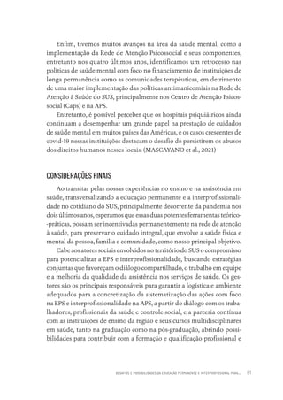 DESAFIOS E POSSIBILIDADES DA EDUCAÇÃO PERMANENTE E INTERPROFISSIONAL PARA.... 81
Enfim, tivemos muitos avanços na área da saúde mental, como a
implementação da Rede de Atenção Psicossocial e seus componentes,
entretanto nos quatro últimos anos, identificamos um retrocesso nas
políticas de saúde mental com foco no financiamento de instituições de
longa permanência como as comunidades terapêuticas, em detrimento
de uma maior implementação das políticas antimanicomiais na Rede de
Atenção à Saúde do SUS, principalmente nos Centro de Atenção Psicos-
social (Caps) e na APS.
Entretanto, é possível perceber que os hospitais psiquiátricos ainda
continuam a desempenhar um grande papel na prestação de cuidados
de saúde mental em muitos países das Américas, e os casos crescentes de
covid-19 nessas instituições destacam o desafio de persistirem os abusos
dos direitos humanos nesses locais. (MASCAYANO et al., 2021)
CONSIDERAÇÕES FINAIS
Ao transitar pelas nossas experiências no ensino e na assistência em
saúde, transversalizando a educação permanente e a interprofissionali-
dade no cotidiano do SUS, principalmente decorrente da pandemia nos
dois últimos anos, esperamos que essas duas potentes ferramentas teórico-
-práticas, possam ser incentivadas permanentemente na rede de atenção
à saúde, para preservar o cuidado integral, que envolve a saúde física e
mental da pessoa, família e comunidade, como nosso principal objetivo.
Cabe aos atores sociais envolvidos no território do SUS o compromisso
para potencializar a EPS e interprofissionalidade, buscando estratégias
conjuntas que favoreçam o diálogo compartilhado, o trabalho em equipe
e a melhoria da qualidade da assistência nos serviços de saúde. Os ges-
tores são os principais responsáveis para garantir a logística e ambiente
adequados para a concretização da sistematização das ações com foco
na EPS e interprofissionalidade na APS, a partir do diálogo com os traba-
lhadores, profissionais da saúde e controle social, e a parceria contínua
com as instituições de ensino da região e seus cursos multidisciplinares
em saúde, tanto na graduação como na pós-graduação, abrindo possi-
bilidades para contribuir com a formação e qualificação profissional e
Educação em saúde e qualidade-miolo.indb 81
Educação em saúde e qualidade-miolo.indb 81 11/10/2022 07:51
11/10/2022 07:51
 