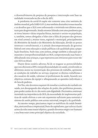 ROCIO ELIZABETH CHAVEZ ALVAREZ • DANDARA SILVA SANTOS • MIGUEL ANDINO DEPALLENS • PAULA HAYASI PINHO
82
o desenvolvimento de projetos de pesquisa e intervenção com base na
realidade vivenciada no dia a dia da APS.
A pandemia da covid-19 expôs não somente uma crise sanitária de
âmbitomundial,peloSARS-CoV-2,mastambémdesnudounossasmazelas
e os desafios que o SUS vem enfrentando e resistindo nos últimos anos,
num país desgovernado. Ainda estamos lidando com uma pandemia que
se torna latente e deixa sequelas físicas, mentais e sociais na população,
e, também, somos obrigados a lidar com a falta de preparo dos gestores
em nível central e, muitas vezes, regional e municipal, principalmente
do Ministério da Saúde e do Ministério da Educação, devido ao pouco
interesse e envolvimento, e à atitude descompromissada do governo
federal com uma educação e saúde públicas e de qualidade para a popu-
lação brasileira. Tudo isso, com certeza, atinge também a educação per-
manente e interprofissionalidade no SUS, comprometendo suas bases e
dificultando seus avanços, o que representa um retrocesso para nosso tão
caro SUS no Brasil.
Diante desse cenário adverso, há de se resgatar as potencialidades
que nos oferecem a EPS e inteprofissionalidade em saúde, envolvendo os
diferentes atores na reconstrução dos processos de trabalho, aprimorar
as condições de trabalho no serviço, respeitar os direitos trabalhistas e
dos usuários de saúde, valorizar os profissionais da saúde, focando nos
objetivos comuns da equipe e ultrapassando as questões individuais e
de luta de poderes.
Por fim, não devemos esquecer de ressaltar a essência do cuidado em
saúde, nos desapegando das relações de poder, dos problemas pessoais,
para poder cuidar de si e do outro com dignidade. Precisamos continuar
insistindo na importância do SUS, da necessidade de implementar polí-
ticas de saúde efetivas e com um orçamento suficiente para sustentar o
sistema de saúde público com acesso universal, integral e de qualidade.
Ao mesmo tempo, precisamos expor os malefícios da saúde biomé-
dica, mercantilista e empresarial, fruto do capitalismo, que coloca o lucro
acima da vida como maior objetivo, quando devemos exigir o ser humano
e seu bem-estar como principal objetivo da sociedade.
Educação em saúde e qualidade-miolo.indb 82
Educação em saúde e qualidade-miolo.indb 82 11/10/2022 07:51
11/10/2022 07:51
 