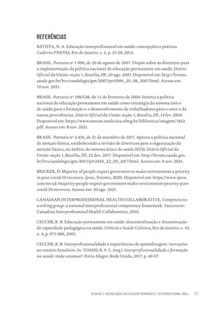 DESAFIOS E POSSIBILIDADES DA EDUCAÇÃO PERMANENTE E INTERPROFISSIONAL PARA.... 83
REFERÊNCIAS
BATISTA, N. A. Educação interprofissional em saúde: concepções e práticas.
Caderno FNEPAS, Rio de Janeiro, v. 2, p. 25-28, 2012.
BRASIL. Portaria nº 1.996, de 20 de agosto de 2007. Dispõe sobre as diretrizes para
a implementação da política nacional de educação permanente em saúde. Diário
Oficial da União: seção 1, Brasília, DF, 20 ago. 2007. Disponível em: http://bvsms.
saude.gov.br/bvs/saudelegis/gm/2007/prt1996_20_08_2007.html. Acesso em:
10 nov. 2021.
BRASIL. Portaria nº 198/GM, de 13 de fevereiro de 2004. Institui a política
nacional de educação permanente em saúde como estratégia do sistema único
de saúde para a formação e o desenvolvimento de trabalhadores para o setor e dá
outras providências. Diário Oficial da União: seção 1, Brasília, DF, 14 fev. 2004.
Disponível em: https://www.nescon.medicina.ufmg.br/biblioteca/imagem/1832.
pdf. Acesso em: 8 nov. 2021.
BRASIL. Portaria nº 2.436, de 21 de setembro de 2017. Aprova a política nacional
de atenção básica, estabelecendo a revisão de diretrizes para a organização da
atenção básica, no âmbito do sistema único de saúde (SUS). Diário Oficial da
União: seção 1, Brasília, DF, 22 dez. 2017. Disponível em: http://bvsms.saude.gov.
br/bvs/saudelegis/gm/2017/prt2436_22_09_2017.html. Acesso em: 8 nov. 2021.
BRICKER, D. Majority of people expect goverment to make environment a priority
in post covid-19 recovery. Ipsos, Toronto, 2020. Disponível em: https://www.ipsos.
com/en-uk/majority-people-expect-government-make-environment-priority-post-
covid-19-recovery. Acesso em: 20 ago. 2021.
CANADIAN INTERPROFESSIONAL HEALTH COLLABORATIVE. Competencies
working group: a national interprofessional competency framework. Vancouver:
Canadian Interprofessional Health Collaborative, 2010.
CECCIM, R. B. Educação permanente em saúde: descentralização e disseminação
de capacidade pedagógica na saúde. Ciência e Saúde Coletiva, Rio de Janeiro, v. 10,
n. 4, p. 975-986, 2005.
CECCIM, R. B. Interprofissionalidade e experiências de aprendizagem: inovações
no cenário brasileiro. In: TOASSI, R. F. C. (org.). Interprofissionalidade e formação
na saúde: onde estamos?. Porto Alegre: Rede Unida, 2017. p. 49-67.
Educação em saúde e qualidade-miolo.indb 83
Educação em saúde e qualidade-miolo.indb 83 11/10/2022 07:51
11/10/2022 07:51
 
