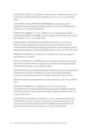 ROCIO ELIZABETH CHAVEZ ALVAREZ • DANDARA SILVA SANTOS • MIGUEL ANDINO DEPALLENS • PAULA HAYASI PINHO
84
CECCIM, R. B.; FERLA, A. A. Educação e saúde: ensino e cidadania como travessia
de fronteiras. Trabalho, Educação e Saúde, Rio de Janeiro, v. 6, n. 3, p. 443-456,
2008.
CHATTERJEE, S.; MALATHESH, B.; MUKHERJEE, A. Impact of covid-19
pandemic on pre-existing mental health problems. Asian Journal of Psychiatry,
Amsterdam, v. 51, 2020. Não paginado.
FARIAS, D. N.; RIBEIRO, K. S. Q. S.; ANJOS, U. U. et al. Interdisciplinaridade e
interprofissionalidade na estratégia saúde da família. Trabalho, Educação e Saúde,
Rio de Janeiro, v. 16 n. 1, p. 141-162, 2018.
MASCAYANO, F.; ALVARADO, R.; MARTINEZ-VICIANA, C. et al. 30 years
from the Caracas declaration: the situation of psychiatric hospitals in Latin
America and the Caribbean prior, during and after the covid-19 pandemic. Social
psychiatry and psychiatric epidemiology, Darmstadt, v. 56, n. 8, p. 1325-1327, 2021.
MERHY, E. E.; PINTO, H. A. Cuidado com o trabalho vivo em ato: interrogue-o!.
Rio de Janeiro: [s. n.], 2007.
PAES, A. C; MARCOS, C. B.; ZAMBILLO, M. A Covid-19 e o distanciamento social:
repercussões na saúde mental do grupo de risco. Mudanças: Psicologia da Saúde,
São Bernardo do Campo, v. 29, n. 2, p. 23-31, 2021
PEDUZZI, M. Educação interprofissional para o desenvolvimento de competências
colaborativas em saúde. In: TOASSI, R. F. C. (org.). Interprofissionalidade e
formação na saúde: onde estamos?. Porto Alegre: Rede Unida, 2017. p. 40-48.
PEDUZZI, M. O SUS é interprofissional. Interface, Botucatu, v. 20, n. 56, p. 199-201,
2016.
PEDUZZI, M.; NORMAN, I. J.; GERMANI, A. C. C. G. et al. Educação
interprofissional: formação de profissionais de saúde para o trabalho em equipe
com foco nos usuários. Revista da Escola de Enfermagem da USP, São Paulo, v. 47,
n. 4, p. 977-983, 2013.
PEDUZZI, M; DEL GUERRA, D. A.; BRAGA, C. P. et al. Atividades educativas de
trabalhadores na atenção primária: concepções de educação permanente e de
educação continuada em saúde presentes no cotidiano de unidades básicas de
saúde em São Paulo. Interface, Botucatu, v. 13, n. 30, p. 121-134, 2009.
Educação em saúde e qualidade-miolo.indb 84
Educação em saúde e qualidade-miolo.indb 84 11/10/2022 07:51
11/10/2022 07:51
 