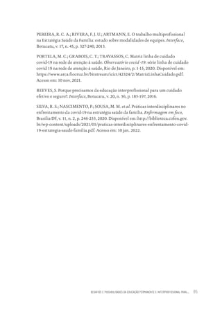 DESAFIOS E POSSIBILIDADES DA EDUCAÇÃO PERMANENTE E INTERPROFISSIONAL PARA.... 85
PEREIRA, R. C. A.; RIVERA, F. J. U.; ARTMANN, E. O trabalho multiprofissional
na Estratégia Saúde da Família: estudo sobre modalidades de equipes. Interface,
Botucatu, v. 17, n. 45, p. 327-240, 2013.
PORTELA, M. C.; GRABOIS, C. T.; TRAVASSOS, C. Matriz linha de cuidado
covid-19 na rede de atenção à saúde. Observatório covid -19: série linha de cuidado
covid 19 na rede de atenção à saúde, Rio de Janeiro, p. 1-15, 2020. Disponível em:
https://www.arca.fiocruz.br/bitstream/icict/42324/2/MatrizLinhaCuidado.pdf.
Acesso em: 10 nov. 2021.
REEVES, S. Porque precisamos da educação interprofissional para um cuidado
efetivo e seguro?. Interface, Botucatu, v. 20, n. 56, p. 185-197, 2016.
SILVA, R. S.; NASCIMENTO, P.; SOUSA, M. M. et al. Práticas interdisciplinares no
enfrentamento da covid-19 na estratégia saúde da família. Enfermagem em foco,
Brasília DF, v. 11, n. 2, p. 246-253, 2020. Disponível em: http://biblioteca.cofen.gov.
br/wp-content/uploads/2021/01/praticas-interdisciplinares-enfrentamento-covid-
19-estrategia-saude-familia.pdf. Acesso em: 10 jan. 2022.
Educação em saúde e qualidade-miolo.indb 85
Educação em saúde e qualidade-miolo.indb 85 11/10/2022 07:51
11/10/2022 07:51
 