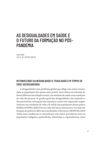 87
AS DESIGUALDADES EM SAÚDE E
O FUTURO DA FORMAÇÃO NO PÓS-
PANDEMIA
LINA FARIA
LUIZ A. DE CASTRO SANTOS
RECONHECENDO VULNERABILIDADES E FRAGILIDADES EM TEMPOS DE
CRISE SOCIOSSANITÁRIA
A desigualdade é um problema global que aflige com maior intensi-
dade as populações dos países mais pobres. Seus efeitos reverberam de
forma diferente nas relações sociais, nos sistemas de saúde e nas condições
de vida das pessoas. O quadro geral das desigualdades, das exclusões e
das persistentes reiterações das injustiças sociais tem impactado negati-
vamente nas condições de vida e de saúde das populações desses países.
(FARIA; PATIÑO, 2020) Um em cada três latino-americanos vive hoje em
situação de pobreza e 80% são considerados vulneráveis. (MONTES, 2021)
Todas essas tendências se intensificam com maior prevalência entre as
populações indígenas, quilombolas, ribeirinhas e, especialmente, entre
Educação em saúde e qualidade-miolo.indb 87
Educação em saúde e qualidade-miolo.indb 87 11/10/2022 07:51
11/10/2022 07:51
 