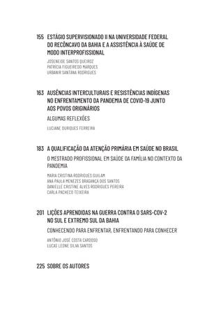 155 ESTÁGIO SUPERVISIONADO II NA UNIVERSIDADE FEDERAL
DO RECÔNCAVO DA BAHIA E A ASSISTÊNCIA À SAÚDE DE
MODO INTERPROFISSIONAL
JOSENEIDE SANTOS QUEIROZ
PATRÍCIA FIGUEIREDO MARQUES
URBANIR SANTANA RODRIGUES
163 AUSÊNCIAS INTERCULTURAIS E RESISTÊNCIAS INDÍGENAS
NO ENFRENTAMENTO DA PANDEMIA DE COVID-19 JUNTO
AOS POVOS ORIGINÁRIOS
ALGUMAS REFLEXÕES
LUCIANE OURIQUES FERREIRA
183 A QUALIFICAÇÃO DA ATENÇÃO PRIMÁRIA EM SAÚDE NO BRASIL
O MESTRADO PROFISSIONAL EM SAÚDE DA FAMÍLIA NO CONTEXTO DA
PANDEMIA
MARIA CRISTINA RODRIGUES GUILAM
ANA PAULA MENEZES BRAGANÇA DOS SANTOS
DANIELLE CRISTINE ALVES RODRIGUES PEREIRA
CARLA PACHECO TEIXEIRA
201 LIÇÕES APRENDIDAS NA GUERRA CONTRA O SARS-COV-2
NO SUL E EXTREMO SUL DA BAHIA
CONHECENDO PARA ENFRENTAR, ENFRENTANDO PARA CONHECER
ANTÔNIO JOSÉ COSTA CARDOSO
LUCAS LEONE SILVA SANTOS
225 SOBRE OS AUTORES
Educação em saúde e qualidade-miolo.indb 7
Educação em saúde e qualidade-miolo.indb 7 11/10/2022 07:51
11/10/2022 07:51
 