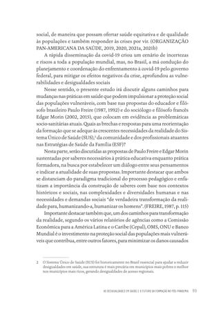 AS DESIGUALDADES EM SAÚDE E O FUTURO DA FORMAÇÃO NO PÓS-PANDEMIA 89
social, de maneira que possam ofertar saúde equitativa e de qualidade
às populações e também responder às crises por vir. (ORGANIZAÇÃO
PAN-AMERICANA DA SAÚDE, 2019, 2020, 2021a, 2021b)
A rápida disseminação da covid-19 criou um cenário de incertezas
e riscos a toda a população mundial, mas, no Brasil, a má condução do
planejamento e coordenação do enfrentamento à covid-19 pelo governo
federal, para mitigar os efeitos negativos da crise, aprofundou as vulne-
rabilidades e desigualdades sociais
Nesse sentido, o presente estudo irá discutir alguns caminhos para
mudanças nas práticas em saúde que podem impulsionar a proteção social
das populações vulneráveis, com base nas propostas do educador e filó-
sofo brasileiro Paulo Freire (1987, 1992) e do sociólogo e filósofo francês
Edgar Morin (2002, 2015), que colocam em evidência as problemáticas
socio-sanitárias atuais. Quais as brechas e respostas para uma reorientação
da formação que se adeque às crescentes necessidades da realidade do Sis-
tema Único de Saúde (SUS),2
da comunidade e dos profissionais atuantes
nas Estratégias de Saúde da Família (ESF)?
Nestaparte,serãodiscutidasaspropostasdePauloFreireeEdgarMorin
sustentadas por saberes necessários à prática educativa enquanto prática
formadora, na busca por estabelecer um diálogo entre seus pensamentos
e indicar a atualidade de suas propostas. Importante destacar que ambos
se distanciam do paradigma tradicional do processo pedagógico e enfa-
tizam a importância da construção de saberes com base nos contextos
históricos e sociais, nas complexidades e diversidades humanas e nas
necessidades e demandas sociais “de verdadeira transformação da reali-
dade para, humanizando-a, humanizar os homens”. (FREIRE, 1987, p. 115)
Importantedestacartambémque,umdoscaminhosparatransformação
da realidade, segundo os vários relatórios de agências como a Comissão
Econômica para a América Latina e o Caribe (Cepal), OMS, ONU e Banco
Mundial é o investimento na proteção social das populações mais vulnerá-
veis que contribua, entre outros fatores, para minimizar os danos causados
2 O Sistema Único de Saúde (SUS) foi historicamente no Brasil essencial para ajudar a reduzir
desigualdades em saúde, sua estrutura é mais precária em municípios mais pobres e melhor
nos municípios mais ricos, gerando desigualdades de acesso regionais.
Educação em saúde e qualidade-miolo.indb 89
Educação em saúde e qualidade-miolo.indb 89 11/10/2022 07:51
11/10/2022 07:51
 