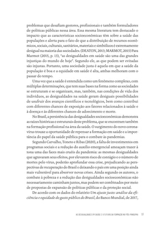AS DESIGUALDADES EM SAÚDE E O FUTURO DA FORMAÇÃO NO PÓS-PANDEMIA 91
problemas que desafiam gestores, profissionais e também formuladores
de políticas públicas nessa área. Essa mesma literatura tem destacado o
impacto que as características socioeconômicas têm sobre a saúde das
populações e alerta para o fato de que a distribuição de recursos econô-
micos, sociais, culturais, sanitários, materiais e simbólicos é extremamente
desigual na maioria das sociedades. (DEATON, 2013; MARMOT, 2015) Para
Marmot (2015, p. 13), “as desigualdades em saúde são uma das grandes
injustiças do mundo de hoje”. Segundo ele, as que podem ser evitadas
são injustas. Portanto, uma sociedade justa é aquela em que a saúde da
população é boa e a equidade em saúde é alta, ambas melhoram com o
passar do tempo.
Uma vez que a saúde é entendida como um fenômeno complexo, com
múltiplas determinações, que tem suas bases na forma como as sociedades
se estruturam e se organizam, mas, também, nas condições de vida dos
indivíduos, as desigualdades na saúde geram desiguais possibilidades
de usufruir dos avanços científicos e tecnológicos, bem como contribui
com diferentes chances de exposição aos fatores relacionados à saúde e
à doença e às diferentes chances de adoecimento e morte.
NoBrasil,apersistênciadasdesigualdadessocioeconômicasdemonstra
as raízes históricas e estruturais deste problema, que se encontram também
na formação profissional na área da saúde. O surgimento do novo corona-
vírus trouxe a oportunidade de repensar a formação em saúde e a impor-
tância do papel da saúde pública para o combate às pandemias.
Segundo Carvalho, Toneto e Ribas (2020), a falta de investimentos em
programas sociais e a redução do auxílio emergencial ameaçam trazer à
tona uma das faces mais cruéis da pandemia: as mesmas desigualdades
que agravaram seus efeitos, por elevarem risco de contágio e o número de
mortes pelo vírus, poderão aprofundar essa crise, prejudicando as pers-
pectivas de recuperação do Brasil e deixando o país em uma posição ainda
mais vulnerável para absorver novas crises. Ainda segundo os autores, o
combate à pobreza e a redução das desigualdades socioeconômicas não
necessariamente caminham juntos, mas podem ser combinados por meio
de propostas de expansão de políticas públicas e da proteção social.
De acordo com os dados do relatório Um ajuste justo: análise da efi-
ciência e equidade do gasto público do Brasil, do Banco Mundial, de 2017,
Educação em saúde e qualidade-miolo.indb 91
Educação em saúde e qualidade-miolo.indb 91 11/10/2022 07:51
11/10/2022 07:51
 