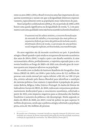 LINA FARIA • LUIZ A. DE CASTRO SANTOS
92
entre os anos 2003 e 2014, o Brasil vivenciou uma fase importante de con-
quistas econômicas e sociais em que a desigualdade diminuiu expressi-
vamente, especialmente entre as populações mais vulneráveis do país.
Para Campello e colaboradores (2018, p. 55), no período de 2002 a 2015
houve uma queda significativa na desigualdade de renda, “[...] em pata-
maresecomumaqualidadecomonãohaviaocorridonahistóriabrasileira”;
O aumento real do salário mínimo, a crescente formalização
do mercado de trabalho, a incorporação dos mais pobres ao
orçamento federal, por meio de políticas de inclusão social e
distribuição efetiva de renda, e a promoção de uma política
socialintegradaexplicam,emboamedida,essatransformação.
Os anos seguintes são de recessão econômica no país. A pandemia
atingiu o Brasil quando o país ainda se recuperava da recessão econômica
dos anos de 2014 a 2016,3
e expôs o país a um desafio sanitário. A crise
sociossanitária afetou profundamente a trajetória esperada para a eco-
nomia brasileira ao longo de 2020 e de 2021 com elevado grau de incer-
teza quanto aos impactos adversos na população
De acordo com os dados do Instituto Brasileiro de Geografia e Esta-
tística (IBGE) de 2019, em 2018 o país tinha cerca de 13,5 milhões de
pessoas com renda mensal per capita inferior a R$ 145, ou U$S 1,9 por
dia, critério adotado pelo Banco Mundial para identificar a condição
de extrema pobreza. Esse número é equivalente à população de países
como Bolívia, Bélgica, Cuba, Grécia e Portugal. Os dados da Síntese de
Indicadores Sociais do IBGE, de 2020, indicavam conjunturas predomi-
nantemente desfavorável para o crescimento econômico, sobretudo a
partir de 2015, com impactos negativos para as demandas das famílias
brasileiras e aumento da pobreza e do desemprego. Ainda segundo os
dados do IBGE de 2020, em 2019 o total de pobres no país superou 51
milhões de pessoas, sendo que a pobreza atingiu sobretudo a população
preta, cerca de 38,1 milhões de pessoas.
3 De acordo com a literatura, a recessão iniciada no segundo trimestre de 2014 teve como
resultado um conjunto de fatores responsáveis pela queda do nível de atividade econômica
e redução da capacidade de crescimento. Ver: Matos (2016) e Oreiro (2017).
Educação em saúde e qualidade-miolo.indb 92
Educação em saúde e qualidade-miolo.indb 92 11/10/2022 07:51
11/10/2022 07:51
 