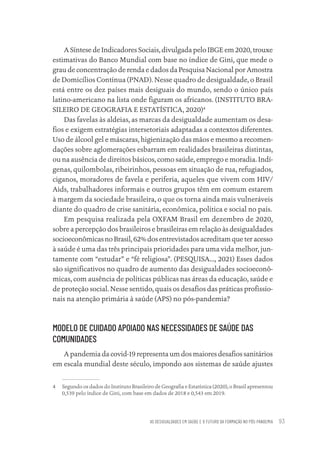 AS DESIGUALDADES EM SAÚDE E O FUTURO DA FORMAÇÃO NO PÓS-PANDEMIA 93
A Síntese de Indicadores Sociais, divulgada pelo IBGE em 2020, trouxe
estimativas do Banco Mundial com base no índice de Gini, que mede o
grau de concentração de renda e dados da Pesquisa Nacional por Amostra
de Domicílios Contínua (PNAD). Nesse quadro de desigualdade, o Brasil
está entre os dez países mais desiguais do mundo, sendo o único país
latino-americano na lista onde figuram os africanos. (INSTITUTO BRA-
SILEIRO DE GEOGRAFIA E ESTATÍSTICA, 2020)4
Das favelas às aldeias, as marcas da desigualdade aumentam os desa-
fios e exigem estratégias intersetoriais adaptadas a contextos diferentes.
Uso de álcool gel e máscaras, higienização das mãos e mesmo a recomen-
dações sobre aglomerações esbarram em realidades brasileiras distintas,
ou na ausência de direitos básicos, como saúde, emprego e moradia. Indí-
genas, quilombolas, ribeirinhos, pessoas em situação de rua, refugiados,
ciganos, moradores de favela e periferia, aqueles que vivem com HIV/
Aids, trabalhadores informais e outros grupos têm em comum estarem
à margem da sociedade brasileira, o que os torna ainda mais vulneráveis
diante do quadro de crise sanitária, econômica, política e social no país.
Em pesquisa realizada pela OXFAM Brasil em dezembro de 2020,
sobre a percepção dos brasileiros e brasileiras em relação às desigualdades
socioeconômicas no Brasil, 62% dos entrevistados acreditam que ter acesso
à saúde é uma das três principais prioridades para uma vida melhor, jun-
tamente com “estudar” e “fé religiosa”. (PESQUISA..., 2021) Esses dados
são significativos no quadro de aumento das desigualdades socioeconô-
micas, com ausência de políticas públicas nas áreas da educação, saúde e
de proteção social. Nesse sentido, quais os desafios das práticas profissio-
nais na atenção primária à saúde (APS) no pós-pandemia?
MODELO DE CUIDADO APOIADO NAS NECESSIDADES DE SAÚDE DAS
COMUNIDADES
A pandemia da covid-19 representa um dos maiores desafios sanitários
em escala mundial deste século, impondo aos sistemas de saúde ajustes
4 Segundo os dados do Instituto Brasileiro de Geografia e Estatística (2020), o Brasil apresentou
0,539 pelo índice de Gini, com base em dados de 2018 e 0,543 em 2019.
Educação em saúde e qualidade-miolo.indb 93
Educação em saúde e qualidade-miolo.indb 93 11/10/2022 07:51
11/10/2022 07:51
 