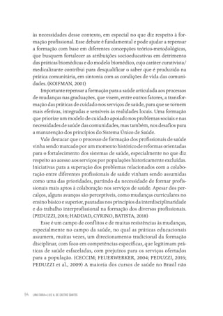 LINA FARIA • LUIZ A. DE CASTRO SANTOS
94
às necessidades desse contexto, em especial no que diz respeito à for-
mação profissional. Esse debate é fundamental e pode ajudar a repensar
a formação com base em diferentes concepções teórico-metodológicas,
que busquem fortalecer as atribuições socioeducativas em detrimento
das práticas biomédicas e do modelo biomédico, cujo caráter curativista/
medicalizante contribui para desqualificar o saber que é produzido na
prática comunitária, em sintonia com as condições de vida das comuni-
dades. (KOIFMAN, 2001)
Importante repensar a formação para a saúde articulada aos processos
de mudanças nas graduações, que visem, entre outros fatores, a transfor-
mação das práticas de cuidado nos serviços de saúde, para que se tornem
mais efetivas, integradas e sensíveis às realidades locais. Uma formação
que priorize um modelo de cuidado apoiado nos problemas sociais e nas
necessidades de saúde das comunidades, mas também, nos desafios para
a manutenção dos princípios do Sistema Único de Saúde.
Vale destacar que o processo de formação dos profissionais de saúde
vinha sendo marcado por um momento histórico de reformas orientadas
para o fortalecimento dos sistemas de saúde, especialmente no que diz
respeito ao acesso aos serviços por populações historicamente excluídas.
Iniciativas para a superação dos problemas relacionados com a colabo-
ração entre diferentes profissionais de saúde vinham sendo assumidas
como uma das prioridades, partindo da necessidade de formar profis-
sionais mais aptos à colaboração nos serviços de saúde. Apesar dos per-
calços, alguns avanços são perceptíveis, como mudanças curriculares no
ensino básico e superior, pautadas nos princípios da interdisciplinaridade
e do trabalho interprofissional na formação dos diversos profissionais.
(PEDUZZI, 2016; HADDAD, CYRINO, BATISTA, 2018)
Esse é um campo de conflitos e de muitas resistências às mudanças,
especialmente no campo da saúde, no qual as práticas educacionais
assumem, muitas vezes, um direcionamento tradicional da formação
disciplinar, com foco em competências específicas, que legitimam prá-
ticas de saúde esfaceladas, com prejuízos para os serviços ofertados
para a população. (CECCIM; FEUERWERKER, 2004; PEDUZZI, 2016;
PEDUZZI et al., 2009) A maioria dos cursos de saúde no Brasil não
Educação em saúde e qualidade-miolo.indb 94
Educação em saúde e qualidade-miolo.indb 94 11/10/2022 07:51
11/10/2022 07:51
 