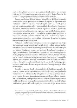 AS DESIGUALDADES EM SAÚDE E O FUTURO DA FORMAÇÃO NO PÓS-PANDEMIA 95
oferece disciplinas5
que proporcionem uma boa formação nos campos
ético, social e humanístico e que discutam o papel do profissional de
saúde na atenção primária e em outros níveis de cuidado.
Para o sociólogo e filósofo francês Edgar Morin (2005), a formação
universitária tem-se constituído no sentido de separar os objetos de seus
contextos – conteúdos se dividem em disciplinas que não se integram e
que são incapazes de entender a complexidade da realidade. Como con-
sequência, apresenta uma efetiva perda, segundo o autor, da substância
inventiva e criativa. Fundamental repensar a universidade, torná-la rele-
vante para a sociedade; aplicar a produção acadêmica de qualidade à
sociedade, isto com ações na comunidade, com a comunidade e para a
comunidade, tornando a comunidade efetivo ator dentro do processo,
com direitos e responsabilidades.
Tal desafio na formação é reforçado com a concepção do sociólogo
Boaventura de Sousa Santos (2008), ao referir que a relação entre o conhe-
cimento e a sociedade vem passando por um processo de transformação
nas últimas décadas; do modelo universitário disciplinar, homogêneo e
organizacionalmente hierárquico, contestado por um modelo pluriver-
sitário, na perspectiva da educação intercultural crítica, ou seja, relações
que se estabelecem entre educação e culturas. Esse modelo é entendido
como o conhecimento aplicado e contextualizado de forma transdisci-
plinar e dialógica para além das fronteiras da universidade, onde pesqui-
sadores e utilizadores de outros tipos de conhecimento possam partilhar
mutuamente.
Ressalta-se que, no Brasil, o Sistema Único de Saúde agrega ações de
atenção à saúde, gestão, participação social e de educação, sendo definido
como um espaço intersetorial e interprofissional. Nesse sentido, enfati-
za-se a importância da formação sustentada por alguns saberes necessá-
rios à prática social, configurando-se como alternativa para responder aos
problemas de saúde das populações nos territórios. É imprescindível que
profissionais possam identificar grupos populacionais que se encontram
5 Como Bioética, Educação na Saúde, Epidemiologia, História da Saúde Pública, Medicina da
Família e Comunidade e Planejamento, Gestão e Avaliação dos Serviços e Programas de Saúde,
Fundamentos da Saúde Coletiva.
Educação em saúde e qualidade-miolo.indb 95
Educação em saúde e qualidade-miolo.indb 95 11/10/2022 07:51
11/10/2022 07:51
 