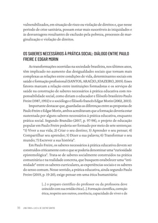 LINA FARIA • LUIZ A. DE CASTRO SANTOS
96
vulnerabilizados, em situação de risco ou violação de direitos e, que nesse
período de crise sanitária, possam estar mais suscetíveis às iniquidades e
às desvantagens resultantes de exclusão pela pobreza, processos de mar-
ginalização e violação de direitos.
OS SABERES NECESSÁRIOS À PRÁTICA SOCIAL: DIÁLOGO ENTRE PAULO
FREIRE E EDGAR MORIN
As transformações ocorridas na sociedade brasileira, nos últimos anos,
têm implicado no aumento das desigualdades sociais que tornam mais
complexas as relações entre condições de vida, determinantes sociais em
saúde e formação profissional (SANTOS, ARAÚJO, JOAZEIRO, 2019). Esses
fatores marcam a relação entre instituições formadoras e os serviços de
saúde na construção de saberes necessários à prática educativa com res-
ponsabilidade social, como diriam o educador e filósofo brasileiro Paulo
Freire (1987, 1992) e o sociólogo e filósofo francês Edgar Morin (2002, 2015).
Importante destacar que, guardadas as diferenças entre as propostas de
PauloFreireeEdgarMorin,ambosacreditavamqueaformaçãodeveriaestar
sustentada por alguns saberes necessários à prática educativa, enquanto
prática social. Segundo Brandão (2017, p. 97-98), o projeto de educação
popular em Paulo Freire poderia ser formado por meio de sete sentenças:
“1) Viver a sua vida; 2) Criar o seu destino; 3) Aprender o seu pensar; 4)
Compartilhar seu aprender; 5) Dizer a sua palavra; 6) Transformar o seu
mundo; 7) Escrever a sua história”.
Em Paulo Freire, os saberes necessários à prática educativa devem ser
construídoscriticamentecomoquesepoderiadenominaruma“curiosidade
epistemológica”. Trata-se de saberes socialmente construídos na prática
comunitária e na realidade concreta, que busquem estabelecer uma “inti-
midade” entre os saberes curriculares, as experiências sociais e os saberes
do senso comum. Nesse sentido, a prática educativa, ainda segundo Paulo
Freire (2019, p. 19-20), exige pensar em uma ética humanitária:
[...] o preparo científico do professor ou da professora deve
coincidircomsuaretidãoética[...].Formaçãocientífica,correção
ética, respeito aos outros, coerência, capacidade de viver e de
Educação em saúde e qualidade-miolo.indb 96
Educação em saúde e qualidade-miolo.indb 96 11/10/2022 07:51
11/10/2022 07:51
 