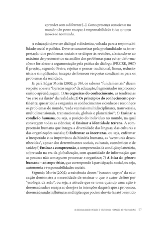 AS DESIGUALDADES EM SAÚDE E O FUTURO DA FORMAÇÃO NO PÓS-PANDEMIA 97
aprender com o diferente [...]. Como presença consciente no
mundo não posso escapar à responsabilidade ética no meu
mover-se no mundo.
A educação deve ser dialogal e dinâmica, voltada para a responsabi-
lidade social e política. Deve se caracterizar pela profundidade na inter-
pretação dos problemas sociais e se dispor às revisões, afastando-se ao
máximo de preconceitos na análise dos problemas para evitar deforma-
ções e fortalecer a argumentação pela prática do diálogo. (FREIRE, 1987)
É preciso, segundo Freire, rejeitar o pensar tradicional, linear, reducio-
nista e simplificador, incapaz de fornecer respostas condizentes para os
problemas da realidade.
Já para Edgar Morin (2002, p. 36), os saberes “fundamentais” dizem
respeito aos sete “buracos negros” da educação, fragmentados no processo
ensino-aprendizagem: 1) As cegueiras do conhecimento, as tendências
“ao erro e à ilusão” da realidade; 2) Os princípios do conhecimento per-
tinente, que articula e organiza os conhecimentos e conhece e reconhece
os problemas do mundo, “cada vez mais multidisciplinares, transversais,
multidimensionais, transnacionais, globais e planetários”; 3) Ensinar a
condição humana, ou seja, a posição do indivíduo no mundo, na qual
convergem todas as ciências; 4) Ensinar a identidade terrena. A com-
preensão humana que integra a diversidade das línguas, das culturas e
das organizações sociais; 5) Enfrentar as incertezas, ou seja, enfrentar
o inesperado e os imprevistos da história humana, as “aventuras desco-
nhecidas”, apesar dos determinantes sociais, culturais, econômicos e de
saúde; 6) Ensinar a compreensão, a compreensão da condição planetária,
sobretudo na era da globalização, com quantidade de informação que
as pessoas não conseguem processar e organizar; 7) A ética do gênero
humano – antropo-ético, que corresponde à participação social, ou seja,
autonomia e responsabilidades sociais.
Segundo Morin (2002), a existência desses “buracos negros” da edu-
cação demonstra a necessidade de ensinar o que o autor define por
“ecologia da ação”, ou seja, a atitude que se toma quando uma ação é
desencadeada e escapa ao desejo e às intenções daquele que a provocou,
desencadeando influências múltiplas que podem desviá-las até o sentido
Educação em saúde e qualidade-miolo.indb 97
Educação em saúde e qualidade-miolo.indb 97 11/10/2022 07:51
11/10/2022 07:51
 