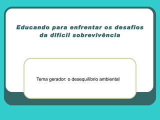 Educando para enfrentar os desafios da difícil sobrevivência Tema gerador: o desequilíbrio ambiental 