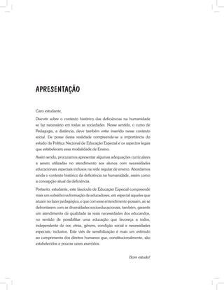 Caro estudante,
Discutir sobre o contexto histórico das deficiências na humanidade
se faz necessário em todas as sociedades. Nesse sentido, o curso de
Pedagogia, a distância, deve também estar inserido nesse contexto
social. De posse dessa realidade compreende-se a importância do
estudo da Política Nacional de Educação Especial e os aspectos legais
que estabelecem essa modalidade de Ensino.
Assim sendo, procuramos apresentar algumas adequações curriculares
a serem utilizadas no atendimento aos alunos com necessidades
educacionais especiais inclusos na rede regular de ensino. Abordamos
ainda o contexto histórico da deficiência na humanidade, assim como
a concepção atual da deficiência.
Portanto, estudante, este fascículo de Educação Especial compreende
mais um subsídio na formação de educadores, em especial aqueles que
atuam no fazer pedagógico, e que com esse entendimento possam, ao se
defrontarem com as diversidades socioeducacionais, também, garantir
um atendimento de qualidade às reais necessidades dos educandos,
no sentido de possibilitar uma educação que favoreça a todos,
independente de cor, etnia, gênero, condição social e necessidades
especiais, inclusive. Este viés de sensibilização é mais um estímulo
ao cumprimento dos direitos humanos que, constitucionalmente, são
estabelecidos e poucas vezes exercidos.
Bom estudo!
APRESENTAÇÃO
 