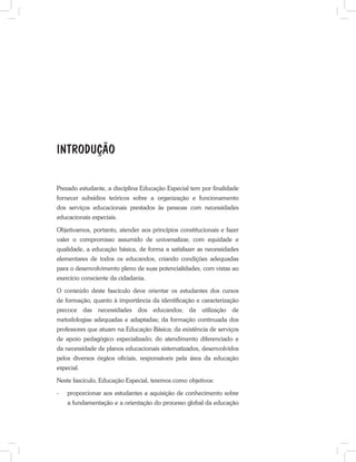 Prezado estudante, a disciplina Educação Especial tem por finalidade
fornecer subsídios teóricos sobre a organização e funcionamento
dos serviços educacionais prestados às pessoas com necessidades
educacionais especiais.
Objetivamos, portanto, atender aos princípios constitucionais e fazer
valer o compromisso assumido de universalizar, com equidade e
qualidade, a educação básica, de forma a satisfazer as necessidades
elementares de todos os educandos, criando condições adequadas
para o desenvolvimento pleno de suas potencialidades, com vistas ao
exercício consciente da cidadania.
O conteúdo deste fascículo deve orientar os estudantes dos cursos
de formação, quanto à importância da identificação e caracterização
precoce das necessidades dos educandos; da utilização de
metodologias adequadas e adaptadas; da formação continuada dos
professores que atuam na Educação Básica; da existência de serviços
de apoio pedagógico especializado; do atendimento diferenciado e
da necessidade de planos educacionais sistematizados, desenvolvidos
pelos diversos órgãos oficiais, responsáveis pela área da educação
especial.
Neste fascículo, Educação Especial, teremos como objetivos:
-	 proporcionar aos estudantes a aquisição de conhecimento sobre
a fundamentação e a orientação do processo global da educação
INTRODUÇÃO
 