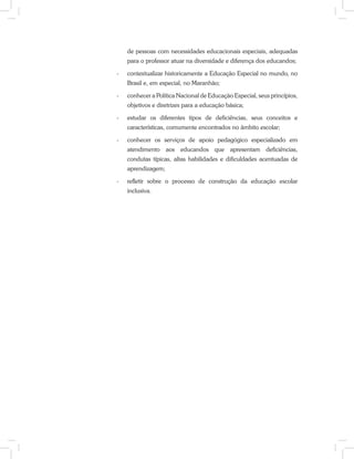 de pessoas com necessidades educacionais especiais, adequadas
para o professor atuar na diversidade e diferença dos educandos;
-	 contextualizar historicamente a Educação Especial no mundo, no
Brasil e, em especial, no Maranhão;
-	 conhecer a Política Nacional de Educação Especial, seus princípios,
objetivos e diretrizes para a educação básica;
-	 estudar os diferentes tipos de deficiências, seus conceitos e
características, comumente encontrados no âmbito escolar;
-	 conhecer os serviços de apoio pedagógico especializado em
atendimento aos educandos que apresentam deficiências,
condutas típicas, altas habilidades e dificuldades acentuadas de
aprendizagem;
-	 refletir sobre o processo de construção da educação escolar
inclusiva.
 