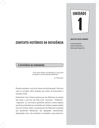 1
unidade
CONTEXTO HISTÓRICO DA DEFICIÊNCIA
A deficiência na humanidade
“Lutar pelos direitos dos deficientes é uma forma
de superar as nossas próprias deficiências.”
(J. F. Kennedy)
Prezado estudante, você já foi vítima de discriminação? Você tem
visto ou escutado sobre situações que tratam de preconceito e
exclusão social?
Certamente você conhece pessoas que são diferentes da maioria
das outras, e, por isso, são tidas como “anormais”, “doidinhas”,
“ceguinhas” ou, até mesmo, gordinhas, feinhas e outros estigmas
que foram produzidos por sociedades que rotulam e pregam padrão
único de conduta. Assim, as pessoas que são diferentes ou aquelas
que apresentam deficiências, são segregadas, abandonadas,
desprezadas, isto é, são excluídas na sociedade a que pertencem.
Objetivo dESTA unidade:
Contextualizar
historicamente a
Educação Especial.
 