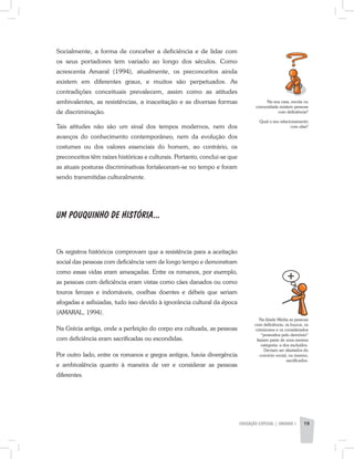 EDUCAÇÃO ESPECIAL | unidade 1 19
Socialmente, a forma de conceber a deficiência e de lidar com
os seus portadores tem variado ao longo dos séculos. Como
acrescenta Amaral (1994), atualmente, os preconceitos ainda
existem em diferentes graus, e muitos são perpetuados. As
contradições conceituais prevalecem, assim como as atitudes
ambivalentes, as resistências, a inaceitação e as diversas formas
de discriminação.
Tais atitudes não são um sinal dos tempos modernos, nem dos
avanços do conhecimento contemporâneo, nem da evolução dos
costumes ou dos valores essenciais do homem, ao contrário, os
preconceitos têm raízes históricas e culturais. Portanto, conclui-se que
as atuais posturas discriminativas fortaleceram-se no tempo e foram
sendo transmitidas culturalmente.
UM POUQUINHO DE HISTÓRIA...
Os registros históricos comprovam que a resistência para a aceitação
social das pessoas com deficiência vem de longo tempo e demonstram
como essas vidas eram ameaçadas. Entre os romanos, por exemplo,
as pessoas com deficiência eram vistas como cães danados ou como
touros ferozes e indomáveis, ovelhas doentes e débeis que seriam
afogadas e asfixiadas, tudo isso devido à ignorância cultural da época
(AMARAL, 1994).
Na Grécia antiga, onde a perfeição do corpo era cultuada, as pessoas
com deficiência eram sacrificadas ou escondidas.
Por outro lado, entre os romanos e gregos antigos, havia divergência
e ambivalência quanto à maneira de ver e considerar as pessoas
diferentes.
Na sua casa, escola ou
comunidade existem pessoas
com deficiência?
Qual o seu relacionamento
com elas?
Na Idade Média as pessoas
com deficiência, os loucos, os
criminosos e os considerados
“possuídos pelo demônio”
faziam parte de uma mesma
categoria: a dos excluídos.
Deviam ser afastados do
convívio social, ou mesmo,
sacrificados.
 