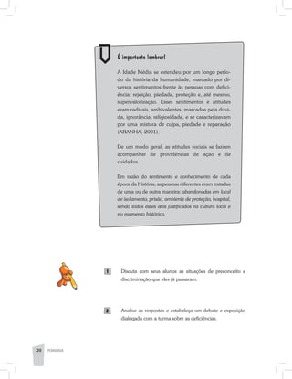 PEDAGOGIA20
	 É importante lembrar!
	 A Idade Média se estendeu por um longo perío-
do da história da humanidade, marcado por di-
versos sentimentos frente às pessoas com defici-
ência: rejeição, piedade, proteção e, até mesmo,
supervalorização. Esses sentimentos e atitudes
eram radicais, ambivalentes, marcados pela dúvi-
da, ignorância, religiosidade, e se caracterizavam
por uma mistura de culpa, piedade e reparação
(ARANHA, 2001).
	 De um modo geral, as atitudes sociais se faziam
acompanhar de providências de ação e de
cuidados.
	 Em razão do sentimento e conhecimento de cada
época da História, as pessoas diferentes eram tratadas
de uma ou de outra maneira: abandonadas em local
de isolamento, prisão, ambiente de proteção, hospital,
sendo todos esses atos justificados na cultura local e
no momento histórico.
Discuta com seus alunos as situações de preconceito e
discriminação que eles já passaram.
Analise as respostas e estabeleça um debate e exposição
dialogada com a turma sobre as deficiências.
1
2
 