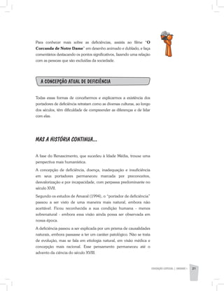 EDUCAÇÃO ESPECIAL | unidade 1 21
Para conhecer mais sobre as deficiências, assista ao filme “O
Corcunda de Notre Dame” em desenho animado e dublado, e faça
comentários destacando os pontos significativos, fazendo uma relação
com as pessoas que são excluídas da sociedade.
A concepção atual de deficiência
Todas essas formas de concebermos e explicarmos a existência dos
portadores de deficiência retratam como as diversas culturas, ao longo
dos séculos, têm dificuldade de compreender as diferenças e de lidar
com elas.
MAS A HISTÓRIA CONTINUA...
A fase do Renascimento, que sucedeu à Idade Média, trouxe uma
perspectiva mais humanística.
A concepção de deficiência, doença, inadequação e insuficiência
em seus portadores permaneceu marcada por preconceitos,
desvalorização e por incapacidade, com perpassa predominante no
século XVII.
Segundo os estudos de Amaral (1994), o “portador de deficiência”
passou a ser visto de uma maneira mais natural, embora não
aceitável. Ficou reconhecida a sua condição humana - menos
sobrenatural - embora essa visão ainda possa ser observada em
nossa época.
A deficiência passou a ser explicada por um prisma de causalidades
naturais, embora passasse a ter um caráter patológico. Não se trata
de evolução, mas se fala em etiologia natural, em visão médica e
concepção mais racional. Esse pensamento permaneceu até o
advento da ciência do século XVIII.
 