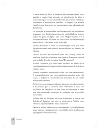 PEDAGOGIA22
A partir do século XVIII, as tentativas educacionais tiveram início
quando o médico Itard procedeu ao atendimento de Vítor, o
menino selvagem encontrado nas florestas de Aveyron, na França.
Novamente a ambivalência prevalece, a despeito dos avanços
científicos que buscavam um entendimento mais adequado das
deficiências.
No século XX, é inesquecível a atitude dos nazistas que sacrificaram
as pessoas com deficiência em razão da possibilidade de gerarem
outros em iguais condições. Este século chegou trazendo toda a
herança das crenças, dos mitos, dos preconceitos, da desvalorização,
a despeito da evolução até então alcançada.
Quando buscamos as raízes da discriminação social que ainda
persiste em nosso meio cultural, as encontramos no passado, na
História.
Quando se pensa na deficiência como uma doença, como um
estado de insuficiência humana, uma condição degradante, um mal
a ser evitado, de onde vêm essas ideias? Do passado!
Pode-se considerar que houve certa evolução na forma de se
conceber a deficiência e de se considerar os portadores de deficiência
nos dias atuais.
Estamos, entretanto, vivenciando, ainda, uma fase assistencialista.
A pessoa deficiente é vista como aquela que precisa de ajuda e há
os que se dedicam a esse atendimento, conferindo-lhe um caráter
muitas vezes caritativo.
Os técnicos, mesmo os especializados, são vistos como beneméritos,
e as pessoas que se dedicam como voluntárias à causa dos
portadores de deficiência, as que criam as instituições e lutam
pela sua manutenção, costumam ser exaltadas pelo seu espírito
humanitário.
Pode-se falar em evolução na forma de conceber a pessoa com
deficiência? Julgamos que sim, se tomarmos a história como
referência. Que dificuldades ainda persistem?
Dentre os acertos, desencontros, ambivalências e contradições que
ainda marcam o comportamento e as atitudes frente à deficiência,
alguns pontos são consensuais:
 