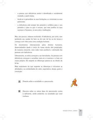 EDUCAÇÃO ESPECIAL | unidade 1 23
-	 a pessoa com deficiência ainda é identificada e socialmente
rotulada, a partir desta;
-	 tende-se a generalizar as suas limitações e a minimizar os seus
potenciais;
-	 a deficiência está sempre tão presente e enfática para o seu
portador e para os que o cercam, que esta justifica os seus
sucessos e fracassos, os seus atos e realizações.
Mas, aos poucos, estamos evoluindo. A deficiência, por certo, vem
perdendo seu caráter de bem ou de mal, de luz ou de trevas e
começa a ser vista como uma condição humana.
Os movimentos internacionais pelos direitos humanos,
desencadeados desde o início do nosso século, têm propiciado,
de maneira crescente, uma visão mais aceitável e valorizada das
pessoas com deficiência.
Ultimamente, os mitos começam a ser derrubados. As pessoas com
deficiência começam a acreditar mais em si mesmas e a lutar em
causa própria. Do respeito às diferenças passou-se ao direito de
tê-las.
Mais importante do que respeitar as diferenças é encontrar as
afinidades e as similaridades de valor, expectativa, desejo, gosto e
convicção.
Disserte sobre a sociedade e o preconceito.
Discorra sobre os vários tipos de preconceito contra
o deficiente, ainda existentes na sociedade que você
conhece.
1
2
 