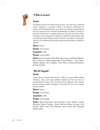 PEDAGOGIA24
“O Óleo de Lorenzo”
Sinopse
Um garoto levava uma vida normal até que, com seis anos, estranhas
coisas começam a acontecer. Passa a ter diversos problemas de
ordem mental diagnosticados como ALD, uma doença extremamente
rara que provoca uma incurável degeneração no cérebro, levando o
paciente à morte em no máximo dois anos. Os pais do menino ficam
frustrados com o fracasso dos médicos e a falta de medicamento para
uma doença dessa natureza. Assim, começam a estudar e a pesquisar,
sozinhos, na esperança de descobrir algo que possa deter o avanço da
doença.
Gênero: Drama
Duração: 135 minutos
Lançamento: 1992
Direção: George Miller
Elenco: Susan Sarandon, Nick Nolte, Peter Ustinov, Kathleen Wilhoite,
Gerry Bamman, Margo Martindale, James Rebhorn , Ann Hearn,
Maduka Steady, Don Suddaby, Colin Ward, LaTanya Richardson,
Jennifer Dundas.
“Meu Pé Esquerdo”
Sinopse
Christy Brown (Daniel Day-Lewis), o filho de uma humilde família
irlandesa, nasce com uma paralisia cerebral que lhe tira todos os
movimentos do corpo, com a exceção do pé esquerdo. Com apenas
este movimento Christy consegue, no decorrer de sua vida, se tornar
escritor e pintor.
Gênero: Drama
Duração: 103 minutos
Lançamento: 1989
Direção: Jim Sheridan
Elenco: Daniel Day-Lewis, Brenda Fricker, Alison Whelan, Kirsten
Sheridan, Declan Croghan, Eanna MacLiam, Marie Conmee, Cyril
Cusack, Phelin Drew, Ruth McCabe, Fiona Shaw, Ray McAnally,
Patrick Laffan.
 