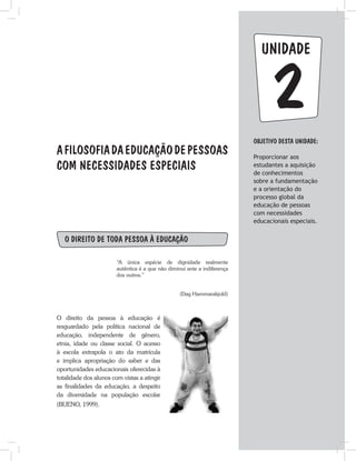 unidade
AFILOSOFIADAEDUCAÇÃODEPESSOAS
COM NECESSIDADES ESPECIAIS
O direito de toda pessoa à educação
“A única espécie de dignidade realmente
autêntica é a que não diminui ante a indiferença
dos outros.”
(Dag Hammarakjold)
O direito da pessoa à educação é
resguardado pela política nacional de
educação, independente de gênero,
etnia, idade ou classe social. O acesso
à escola extrapola o ato da matrícula
e implica apropriação do saber e das
oportunidades educacionais oferecidas à
totalidade dos alunos com vistas a atingir
as finalidades da educação, a despeito
da diversidade na população escolar
(BUENO, 1999).
Objetivo dESTA unidade:
Proporcionar aos
estudantes a aquisição
de conhecimentos
sobre a fundamentação
e a orientação do
processo global da
educação de pessoas
com necessidades
educacionais especiais.
2
 