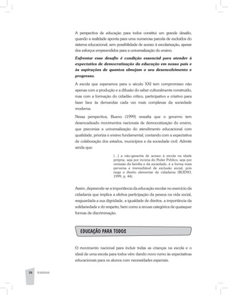 PEDAGOGIA26 PEDAGOGIA26
A perspectiva de educação para todos constitui um grande desafio,
quando a realidade aponta para uma numerosa parcela de excluídos do
sistema educacional, sem possibilidade de acesso à escolarização, apesar
dos esforços empreendidos para a universalização do ensino.
Enfrentar esse desafio é condição essencial para atender à
expectativa de democratização da educação em nosso país e
às aspirações de quantos almejam o seu desenvolvimento e
progresso.
A escola que esperamos para o século XXI tem compromisso não
apenas com a produção e a difusão do saber culturalmente construído,
mas com a formação do cidadão crítico, participativo e criativo para
fazer face às demandas cada vez mais complexas da sociedade
moderna.
Nessa perspectiva, Bueno (1999) ressalta que o governo tem
desencadeado movimentos nacionais de democratização do ensino,
que preconiza a universalização do atendimento educacional com
qualidade, prioriza o ensino fundamental, contando com a expectativa
de colaboração dos estados, municípios e da sociedade civil. Admite
ainda que:
[...] a não-garantia de acesso à escola na idade
própria, seja por incúria do Poder Público, seja por
omissão da família e da sociedade, é a forma mais
perversa e irremediável de exclusão social, pois
nega o direito elementar de cidadania (BUENO,
1999, p. 44).
Assim, depreende-se a importância da educação escolar no exercício da
cidadania que implica a efetiva participação da pessoa na vida social,
resguardada a sua dignidade, a igualdade de direitos, a importância da
solidariedade e do respeito, bem como a recusa categórica de quaisquer
formas de discriminação.
Educação para todos
O movimento nacional para incluir todas as crianças na escola e o
ideal de uma escola para todos vêm dando novo rumo às expectativas
educacionais para os alunos com necessidades especiais.
 