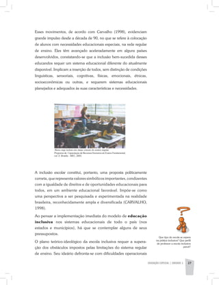 EDUCAÇÃO ESPECIAL | unidade 2 27
Programa de Capacitação de Recursos Humanos do Ensino Fundamental,
vol. 2. Brasília - MEC, 2001.
Aluno cego incluso em classe comum do ensino regular.
Esses movimentos, de acordo com Carvalho (1998), evidenciam
grande impulso desde a década de 90, no que se refere à colocação
de alunos com necessidades educacionais especiais, na rede regular
de ensino. Eles têm avançado aceleradamente em alguns países
desenvolvidos, constatando-se que a inclusão bem-sucedida desses
educandos requer um sistema educacional diferente do atualmente
disponível. Implicam a inserção de todos, sem distinção de condições
linguísticas, sensoriais, cognitivas, físicas, emocionais, étnicas,
socioeconômicas ou outras, e requerem sistemas educacionais
planejados e adequados às suas características e necessidades.
Que tipo de escola se espera
na prática inclusiva? Que perfil
de professor a escola inclusiva
prevê?
A inclusão escolar constitui, portanto, uma proposta politicamente
correta, que representa valores simbólicos importantes, condizentes
com a igualdade de direitos e de oportunidades educacionais para
todos, em um ambiente educacional favorável. Impõe-se como
uma perspectiva a ser pesquisada e experimentada na realidade
brasileira, reconhecidamente ampla e diversificada (CARVALHO,
1998).
Ao pensar a implementação imediata do modelo de educação
inclusiva nos sistemas educacionais de todo o país (nos
estados e municípios), há que se contemplar alguns de seus
pressupostos.
O plano teórico-ideológico da escola inclusiva requer a supera-
ção dos obstáculos impostos pelas limitações do sistema regular
de ensino. Seu ideário defronta-se com dificuldades operacionais
 