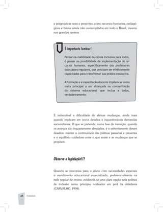 PEDAGOGIA28
	 É importante lembrar!
	 Pensar na viabilidade da escola inclusiva para todos,
é pensar na possibilidade de implementação de re­
cursos humanos, especificamente dos professores
das classes regulares, que precisam ser efetivamente
ca­pacitados para transformar sua prática educativa.
	 Aformação e a capacitação docente impõem-se como
meta principal a ser alcançada na concretização
do sistema educacional que inclua a todos,
verdadeiramente.
e pragmáticas reais e presentes, como recursos humanos, pedagó-
gicos e físicos ainda não contemplados em todo o Brasil, mesmo
nos grandes centros.
É indiscutível a dificuldade de efetuar mudanças, ainda mais
quando implicam em novos desafios e inquestionáveis demandas
socioculturais. O que se pretende, numa fase de transição, quando
os avanços são inquietamente almejados, é o enfrentamento desses
desafios: manter a continuidade das práticas passadas e presentes
e o equilíbrio cuidadoso entre o que existe e as mudanças que se
propõem.
Observe a legislação!!!
Quando se preconiza para o aluno com necessidades especiais
o atendimento educacional especializado, preferencialmente na
rede regular de ensino, evidencia-se uma clara opção pela política
de inclusão como princípio norteador em prol da cidadania
(CARVALHO, 1998).
 
